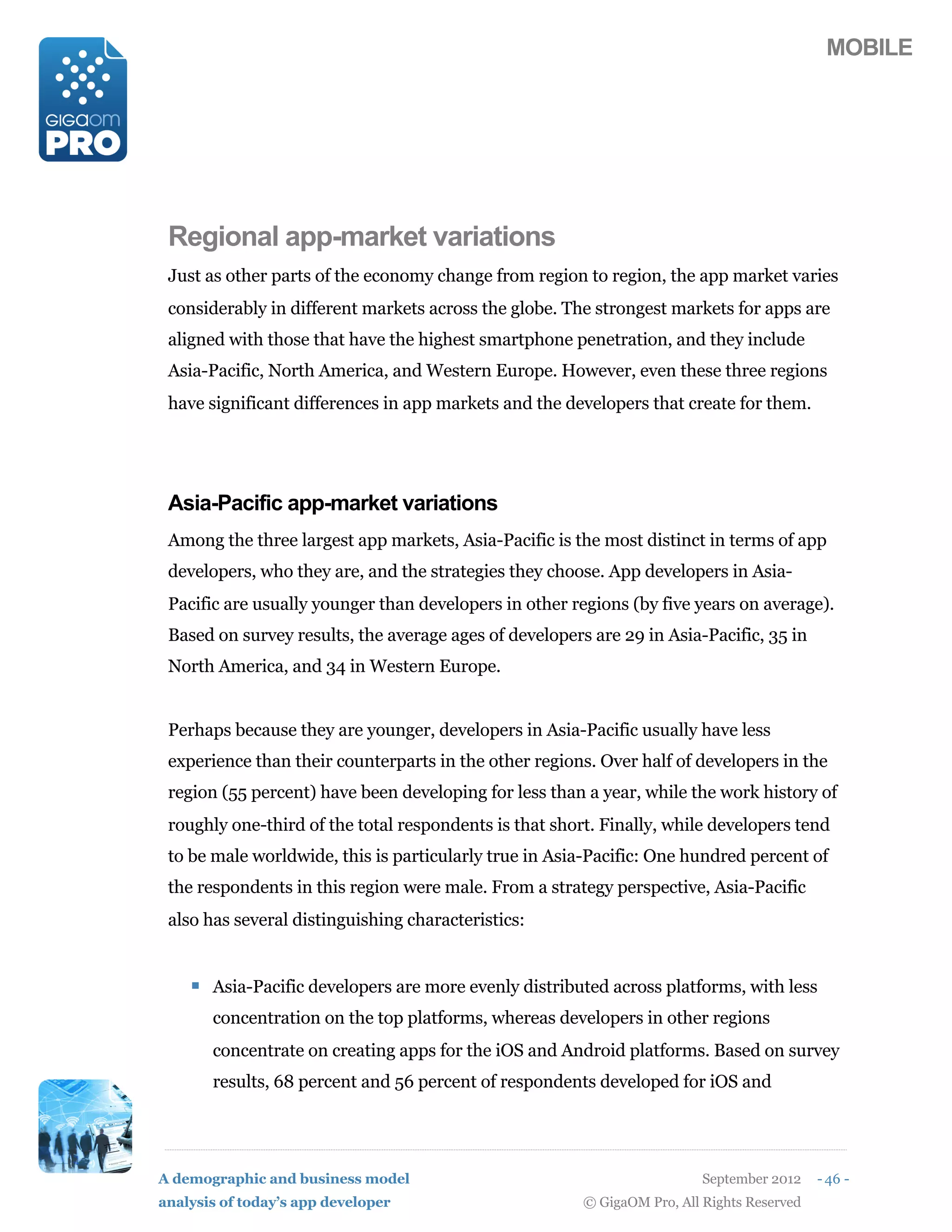 MOBILE




 Regional app-market variations
 Just as other parts of the economy change from region to region, the app market varies
 considerably in different markets across the globe. The strongest markets for apps are
 aligned with those that have the highest smartphone penetration, and they include
 Asia-Pacific, North America, and Western Europe. However, even these three regions
 have significant differences in app markets and the developers that create for them.




 Asia-Pacific app-market variations
 Among the three largest app markets, Asia-Pacific is the most distinct in terms of app
 developers, who they are, and the strategies they choose. App developers in Asia-
 Pacific are usually younger than developers in other regions (by five years on average).
 Based on survey results, the average ages of developers are 29 in Asia-Pacific, 35 in
 North America, and 34 in Western Europe.


 Perhaps because they are younger, developers in Asia-Pacific usually have less
 experience than their counterparts in the other regions. Over half of developers in the
 region (55 percent) have been developing for less than a year, while the work history of
 roughly one-third of the total respondents is that short. Finally, while developers tend
 to be male worldwide, this is particularly true in Asia-Pacific: One hundred percent of
 the respondents in this region were male. From a strategy perspective, Asia-Pacific
 also has several distinguishing characteristics:


    ! Asia-Pacific developers are more evenly distributed across platforms, with less
       concentration on the top platforms, whereas developers in other regions
       concentrate on creating apps for the iOS and Android platforms. Based on survey
       results, 68 percent and 56 percent of respondents developed for iOS and




A demographic and business model                                          September 2012    - 46 -
analysis of today’s app developer                       © GigaOM Pro, All Rights Reserved
 