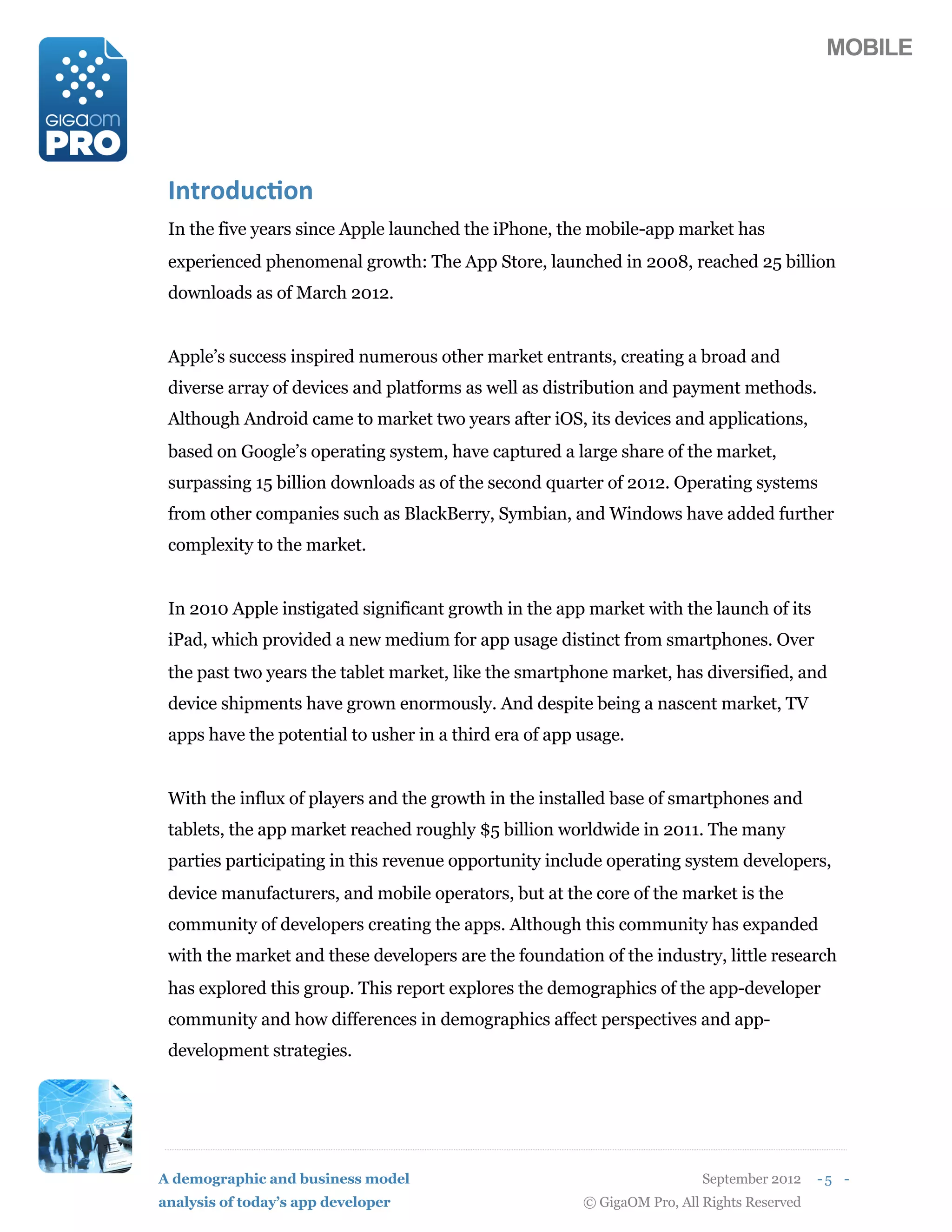 MOBILE




 ./0,12%$&1/
 In the five years since Apple launched the iPhone, the mobile-app market has
 experienced phenomenal growth: The App Store, launched in 2008, reached 25 billion
 downloads as of March 2012.


 Apple’s success inspired numerous other market entrants, creating a broad and
 diverse array of devices and platforms as well as distribution and payment methods.
 Although Android came to market two years after iOS, its devices and applications,
 based on Google’s operating system, have captured a large share of the market,
 surpassing 15 billion downloads as of the second quarter of 2012. Operating systems
 from other companies such as BlackBerry, Symbian, and Windows have added further
 complexity to the market.


 In 2010 Apple instigated significant growth in the app market with the launch of its
 iPad, which provided a new medium for app usage distinct from smartphones. Over
 the past two years the tablet market, like the smartphone market, has diversified, and
 device shipments have grown enormously. And despite being a nascent market, TV
 apps have the potential to usher in a third era of app usage.


 With the influx of players and the growth in the installed base of smartphones and
 tablets, the app market reached roughly $5 billion worldwide in 2011. The many
 parties participating in this revenue opportunity include operating system developers,
 device manufacturers, and mobile operators, but at the core of the market is the
 community of developers creating the apps. Although this community has expanded
 with the market and these developers are the foundation of the industry, little research
 has explored this group. This report explores the demographics of the app-developer
 community and how differences in demographics affect perspectives and app-
 development strategies.




A demographic and business model                                          September 2012    -5 -
analysis of today’s app developer                       © GigaOM Pro, All Rights Reserved
 
