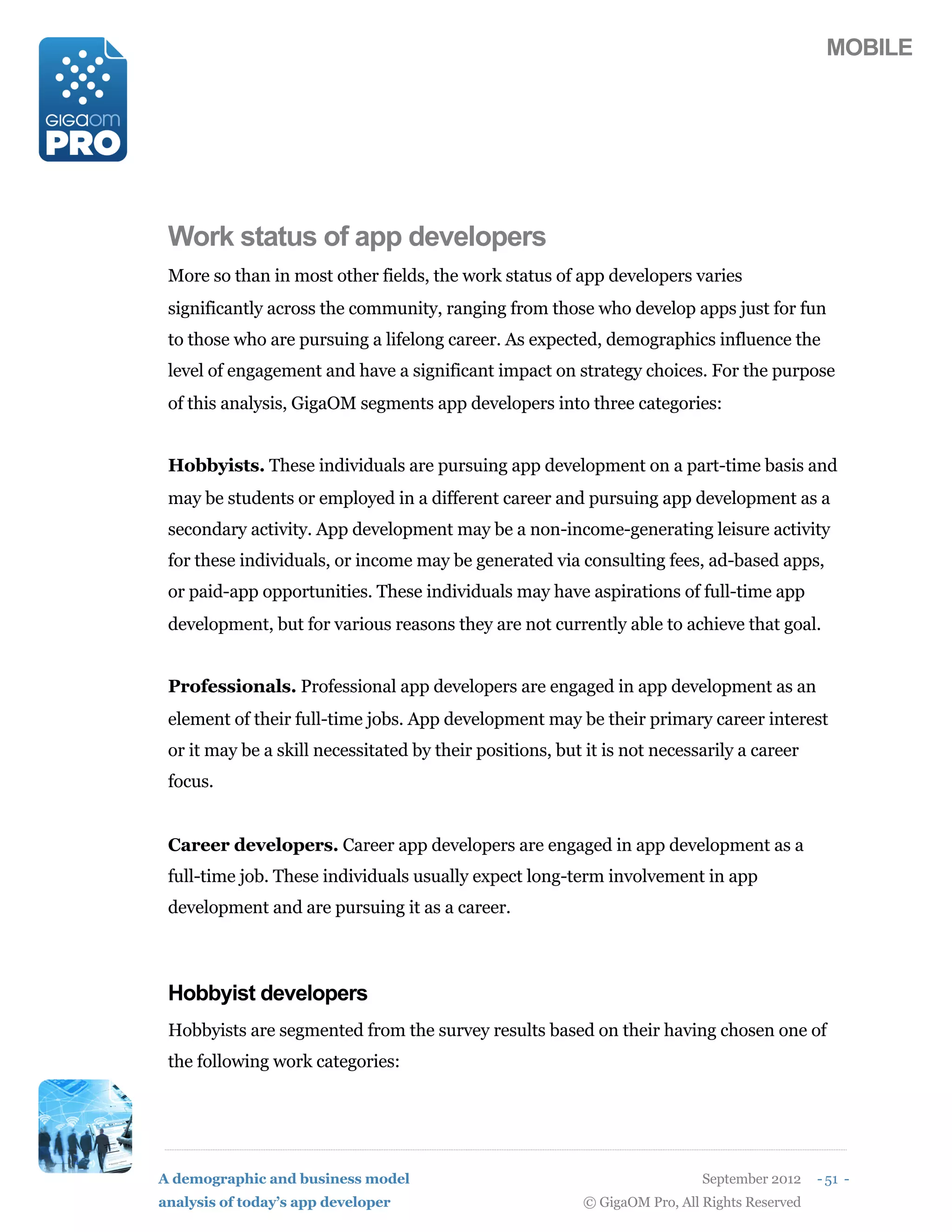 MOBILE




 Work status of app developers
 More so than in most other fields, the work status of app developers varies
 significantly across the community, ranging from those who develop apps just for fun
 to those who are pursuing a lifelong career. As expected, demographics influence the
 level of engagement and have a significant impact on strategy choices. For the purpose
 of this analysis, GigaOM segments app developers into three categories:


 Hobbyists. These individuals are pursuing app development on a part-time basis and
 may be students or employed in a different career and pursuing app development as a
 secondary activity. App development may be a non-income-generating leisure activity
 for these individuals, or income may be generated via consulting fees, ad-based apps,
 or paid-app opportunities. These individuals may have aspirations of full-time app
 development, but for various reasons they are not currently able to achieve that goal.


 Professionals. Professional app developers are engaged in app development as an
 element of their full-time jobs. App development may be their primary career interest
 or it may be a skill necessitated by their positions, but it is not necessarily a career
 focus.


 Career developers. Career app developers are engaged in app development as a
 full-time job. These individuals usually expect long-term involvement in app
 development and are pursuing it as a career.



 Hobbyist developers
 Hobbyists are segmented from the survey results based on their having chosen one of
 the following work categories:




A demographic and business model                                            September 2012    - 51 -
analysis of today’s app developer                         © GigaOM Pro, All Rights Reserved
 