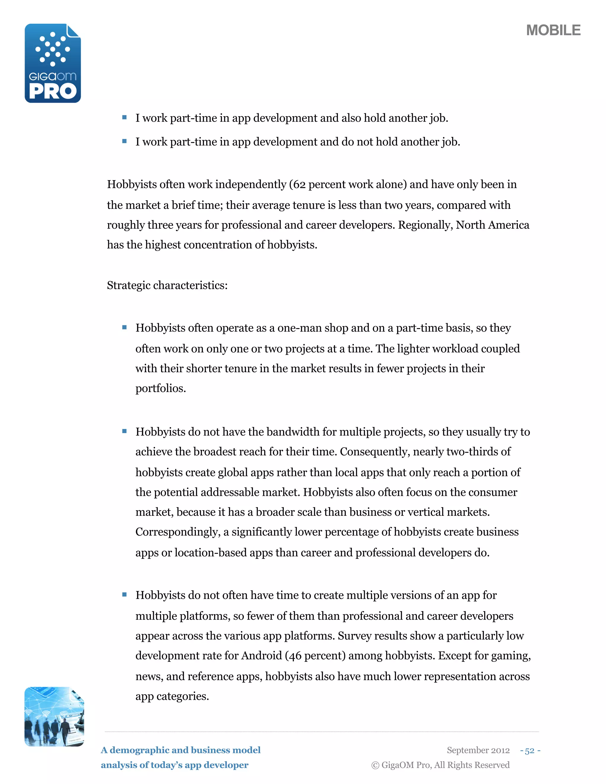 MOBILE




    ! I work part-time in app development and also hold another job.
    ! I work part-time in app development and do not hold another job.


 Hobbyists often work independently (62 percent work alone) and have only been in
 the market a brief time; their average tenure is less than two years, compared with
 roughly three years for professional and career developers. Regionally, North America
 has the highest concentration of hobbyists.


 Strategic characteristics:


    ! Hobbyists often operate as a one-man shop and on a part-time basis, so they
       often work on only one or two projects at a time. The lighter workload coupled
       with their shorter tenure in the market results in fewer projects in their
       portfolios.


    ! Hobbyists do not have the bandwidth for multiple projects, so they usually try to
       achieve the broadest reach for their time. Consequently, nearly two-thirds of
       hobbyists create global apps rather than local apps that only reach a portion of
       the potential addressable market. Hobbyists also often focus on the consumer
       market, because it has a broader scale than business or vertical markets.
       Correspondingly, a significantly lower percentage of hobbyists create business
       apps or location-based apps than career and professional developers do.


    ! Hobbyists do not often have time to create multiple versions of an app for
       multiple platforms, so fewer of them than professional and career developers
       appear across the various app platforms. Survey results show a particularly low
       development rate for Android (46 percent) among hobbyists. Except for gaming,
       news, and reference apps, hobbyists also have much lower representation across
       app categories.



A demographic and business model                                          September 2012    - 52 -
analysis of today’s app developer                       © GigaOM Pro, All Rights Reserved
 