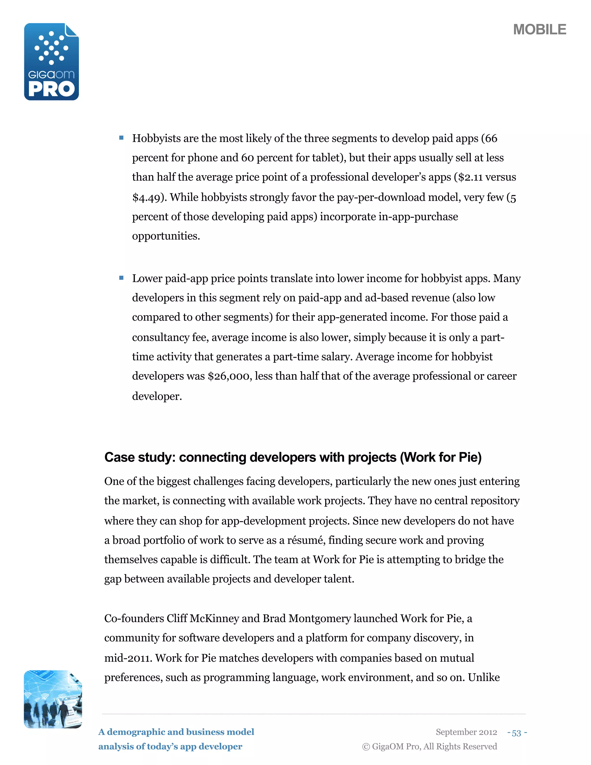 MOBILE




    ! Hobbyists are the most likely of the three segments to develop paid apps (66
       percent for phone and 60 percent for tablet), but their apps usually sell at less
       than half the average price point of a professional developer’s apps ($2.11 versus
       $4.49). While hobbyists strongly favor the pay-per-download model, very few (5
       percent of those developing paid apps) incorporate in-app-purchase
       opportunities.


    ! Lower paid-app price points translate into lower income for hobbyist apps. Many
       developers in this segment rely on paid-app and ad-based revenue (also low
       compared to other segments) for their app-generated income. For those paid a
       consultancy fee, average income is also lower, simply because it is only a part-
       time activity that generates a part-time salary. Average income for hobbyist
       developers was $26,000, less than half that of the average professional or career
       developer.




 Case study: connecting developers with projects (Work for Pie)
 One of the biggest challenges facing developers, particularly the new ones just entering
 the market, is connecting with available work projects. They have no central repository
 where they can shop for app-development projects. Since new developers do not have
 a broad portfolio of work to serve as a résumé, finding secure work and proving
 themselves capable is difficult. The team at Work for Pie is attempting to bridge the
 gap between available projects and developer talent.


 Co-founders Cliff McKinney and Brad Montgomery launched Work for Pie, a
 community for software developers and a platform for company discovery, in
 mid-2011. Work for Pie matches developers with companies based on mutual
 preferences, such as programming language, work environment, and so on. Unlike



A demographic and business model                                           September 2012    - 53 -
analysis of today’s app developer                        © GigaOM Pro, All Rights Reserved
 