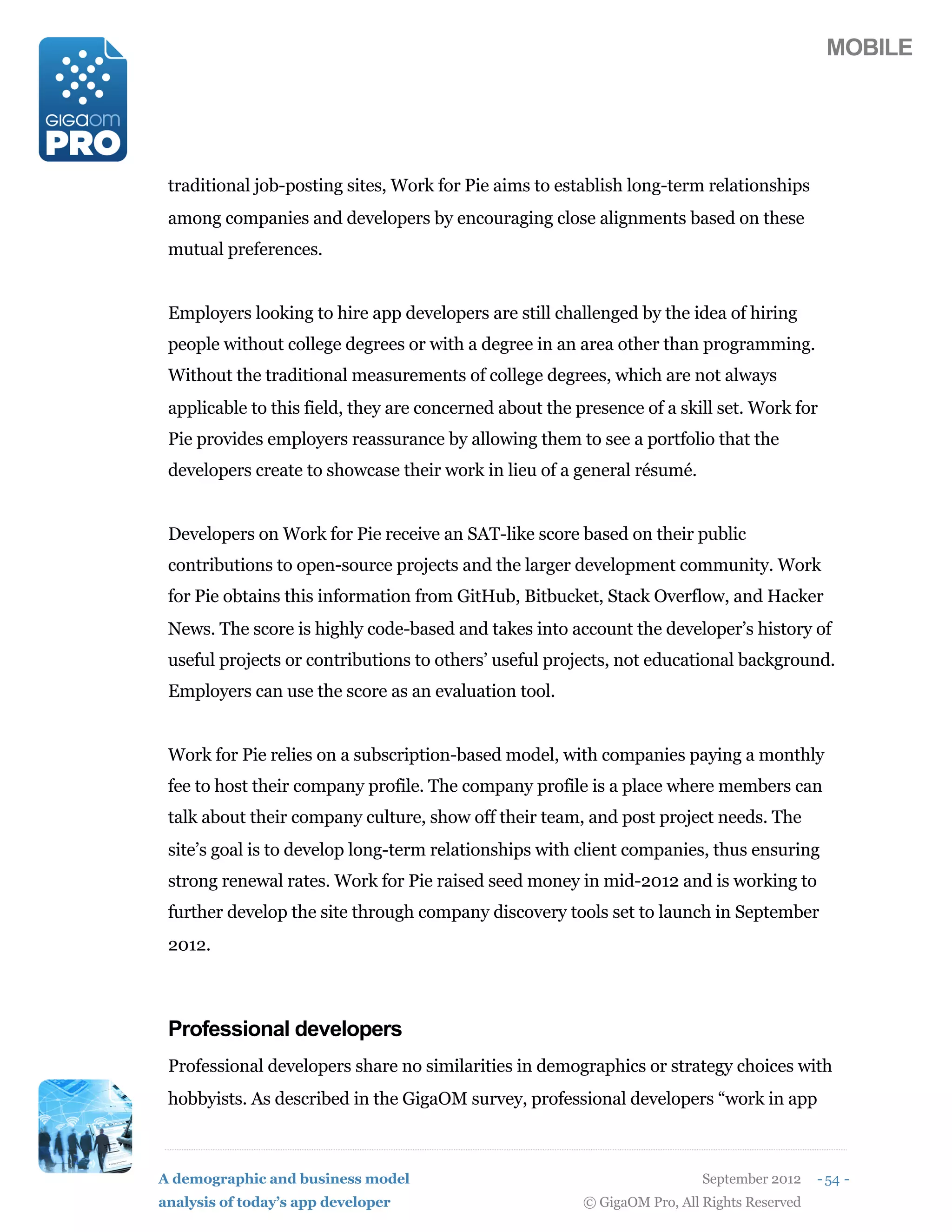 MOBILE




 traditional job-posting sites, Work for Pie aims to establish long-term relationships
 among companies and developers by encouraging close alignments based on these
 mutual preferences.


 Employers looking to hire app developers are still challenged by the idea of hiring
 people without college degrees or with a degree in an area other than programming.
 Without the traditional measurements of college degrees, which are not always
 applicable to this field, they are concerned about the presence of a skill set. Work for
 Pie provides employers reassurance by allowing them to see a portfolio that the
 developers create to showcase their work in lieu of a general résumé.


 Developers on Work for Pie receive an SAT-like score based on their public
 contributions to open-source projects and the larger development community. Work
 for Pie obtains this information from GitHub, Bitbucket, Stack Overflow, and Hacker
 News. The score is highly code-based and takes into account the developer’s history of
 useful projects or contributions to others’ useful projects, not educational background.
 Employers can use the score as an evaluation tool.


 Work for Pie relies on a subscription-based model, with companies paying a monthly
 fee to host their company profile. The company profile is a place where members can
 talk about their company culture, show off their team, and post project needs. The
 site’s goal is to develop long-term relationships with client companies, thus ensuring
 strong renewal rates. Work for Pie raised seed money in mid-2012 and is working to
 further develop the site through company discovery tools set to launch in September
 2012.



 Professional developers
 Professional developers share no similarities in demographics or strategy choices with
 hobbyists. As described in the GigaOM survey, professional developers “work in app



A demographic and business model                                           September 2012    - 54 -
analysis of today’s app developer                        © GigaOM Pro, All Rights Reserved
 