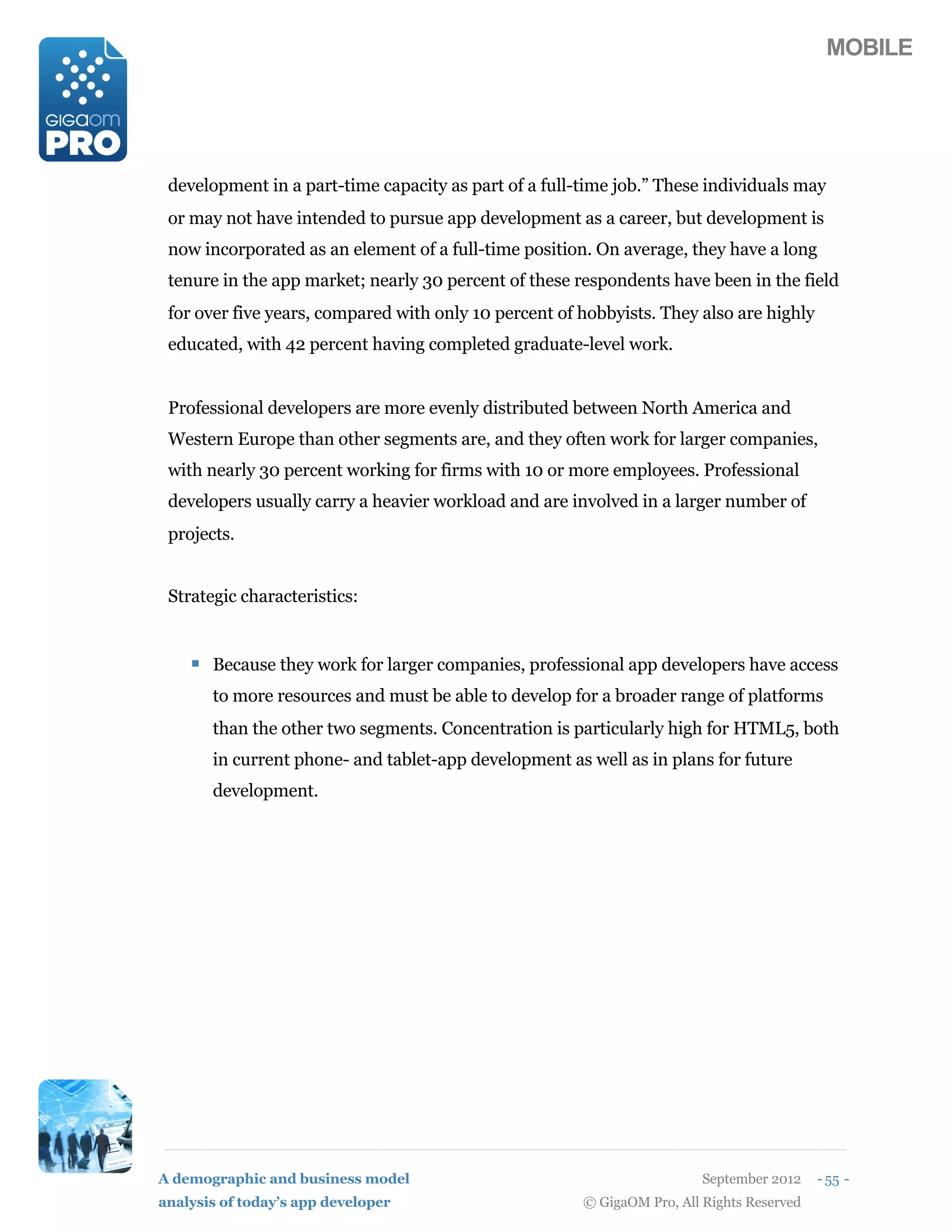 MOBILE




 development in a part-time capacity as part of a full-time job.” These individuals may
 or may not have intended to pursue app development as a career, but development is
 now incorporated as an element of a full-time position. On average, they have a long
 tenure in the app market; nearly 30 percent of these respondents have been in the field
 for over five years, compared with only 10 percent of hobbyists. They also are highly
 educated, with 42 percent having completed graduate-level work.


 Professional developers are more evenly distributed between North America and
 Western Europe than other segments are, and they often work for larger companies,
 with nearly 30 percent working for firms with 10 or more employees. Professional
 developers usually carry a heavier workload and are involved in a larger number of
 projects.


 Strategic characteristics:


    ! Because they work for larger companies, professional app developers have access
       to more resources and must be able to develop for a broader range of platforms
       than the other two segments. Concentration is particularly high for HTML5, both
       in current phone- and tablet-app development as well as in plans for future
       development.




A demographic and business model                                         September 2012    - 55 -
analysis of today’s app developer                      © GigaOM Pro, All Rights Reserved
 