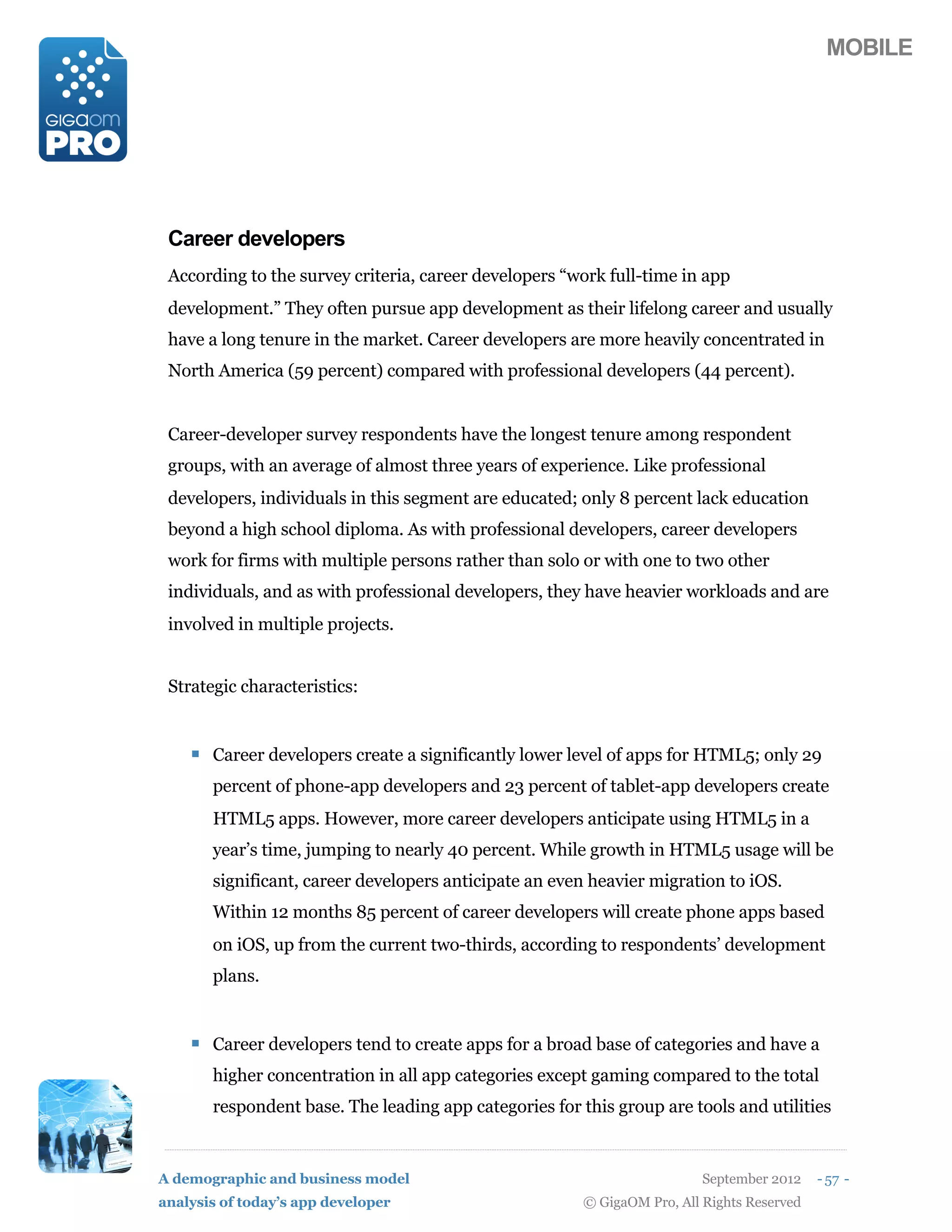 MOBILE




 Career developers
 According to the survey criteria, career developers “work full-time in app
 development.” They often pursue app development as their lifelong career and usually
 have a long tenure in the market. Career developers are more heavily concentrated in
 North America (59 percent) compared with professional developers (44 percent).


 Career-developer survey respondents have the longest tenure among respondent
 groups, with an average of almost three years of experience. Like professional
 developers, individuals in this segment are educated; only 8 percent lack education
 beyond a high school diploma. As with professional developers, career developers
 work for firms with multiple persons rather than solo or with one to two other
 individuals, and as with professional developers, they have heavier workloads and are
 involved in multiple projects.


 Strategic characteristics:


    ! Career developers create a significantly lower level of apps for HTML5; only 29
       percent of phone-app developers and 23 percent of tablet-app developers create
       HTML5 apps. However, more career developers anticipate using HTML5 in a
       year’s time, jumping to nearly 40 percent. While growth in HTML5 usage will be
       significant, career developers anticipate an even heavier migration to iOS.
       Within 12 months 85 percent of career developers will create phone apps based
       on iOS, up from the current two-thirds, according to respondents’ development
       plans.


    ! Career developers tend to create apps for a broad base of categories and have a
       higher concentration in all app categories except gaming compared to the total
       respondent base. The leading app categories for this group are tools and utilities


A demographic and business model                                          September 2012    - 57 -
analysis of today’s app developer                       © GigaOM Pro, All Rights Reserved
 