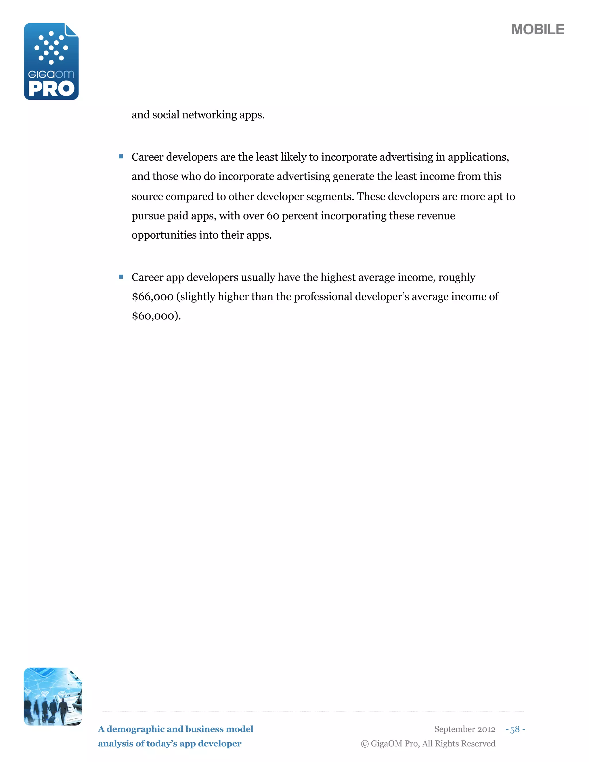 MOBILE




       and social networking apps.


    ! Career developers are the least likely to incorporate advertising in applications,
       and those who do incorporate advertising generate the least income from this
       source compared to other developer segments. These developers are more apt to
       pursue paid apps, with over 60 percent incorporating these revenue
       opportunities into their apps.


    ! Career app developers usually have the highest average income, roughly
       $66,000 (slightly higher than the professional developer’s average income of
       $60,000).




A demographic and business model                                          September 2012    - 58 -
analysis of today’s app developer                       © GigaOM Pro, All Rights Reserved
 