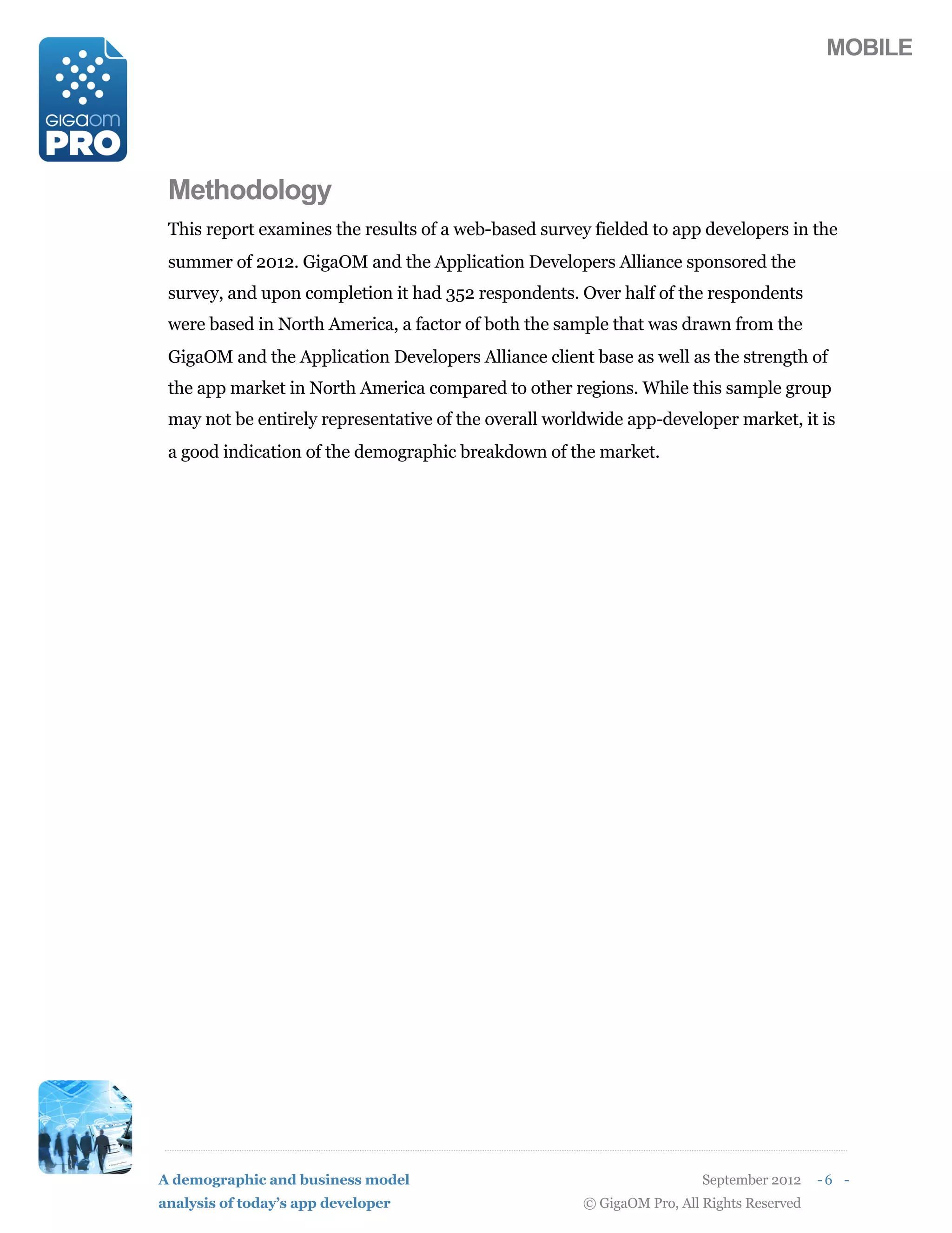 MOBILE




 Methodology
 This report examines the results of a web-based survey fielded to app developers in the
 summer of 2012. GigaOM and the Application Developers Alliance sponsored the
 survey, and upon completion it had 352 respondents. Over half of the respondents
 were based in North America, a factor of both the sample that was drawn from the
 GigaOM and the Application Developers Alliance client base as well as the strength of
 the app market in North America compared to other regions. While this sample group
 may not be entirely representative of the overall worldwide app-developer market, it is
 a good indication of the demographic breakdown of the market.




A demographic and business model                                         September 2012    -6 -
analysis of today’s app developer                      © GigaOM Pro, All Rights Reserved
 