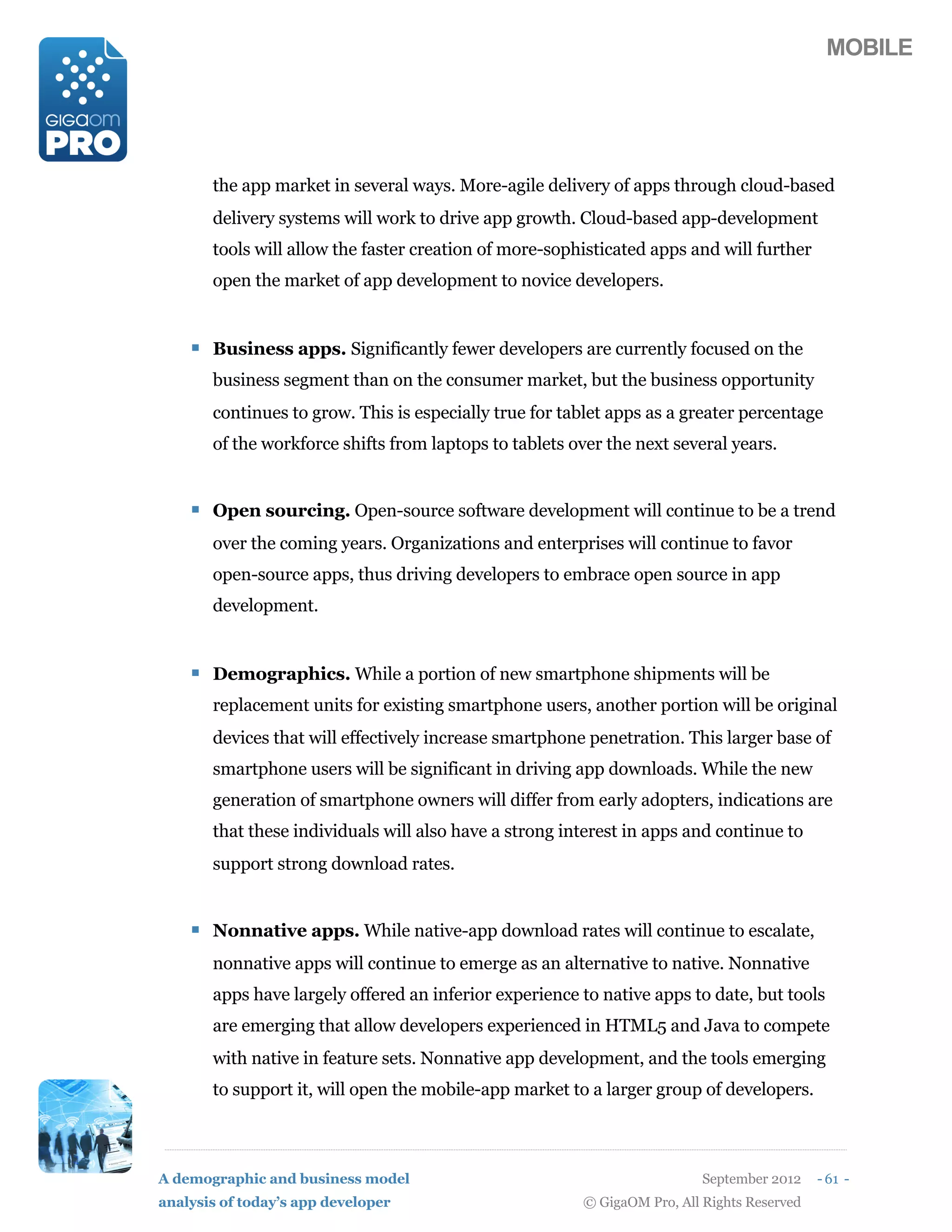 MOBILE




       the app market in several ways. More-agile delivery of apps through cloud-based
       delivery systems will work to drive app growth. Cloud-based app-development
       tools will allow the faster creation of more-sophisticated apps and will further
       open the market of app development to novice developers.


    ! Business apps. Significantly fewer developers are currently focused on the
       business segment than on the consumer market, but the business opportunity
       continues to grow. This is especially true for tablet apps as a greater percentage
       of the workforce shifts from laptops to tablets over the next several years.


    ! Open sourcing. Open-source software development will continue to be a trend
       over the coming years. Organizations and enterprises will continue to favor
       open-source apps, thus driving developers to embrace open source in app
       development.


    ! Demographics. While a portion of new smartphone shipments will be
       replacement units for existing smartphone users, another portion will be original
       devices that will effectively increase smartphone penetration. This larger base of
       smartphone users will be significant in driving app downloads. While the new
       generation of smartphone owners will differ from early adopters, indications are
       that these individuals will also have a strong interest in apps and continue to
       support strong download rates.


    ! Nonnative apps. While native-app download rates will continue to escalate,
       nonnative apps will continue to emerge as an alternative to native. Nonnative
       apps have largely offered an inferior experience to native apps to date, but tools
       are emerging that allow developers experienced in HTML5 and Java to compete
       with native in feature sets. Nonnative app development, and the tools emerging
       to support it, will open the mobile-app market to a larger group of developers.



A demographic and business model                                          September 2012    - 61 -
analysis of today’s app developer                       © GigaOM Pro, All Rights Reserved
 