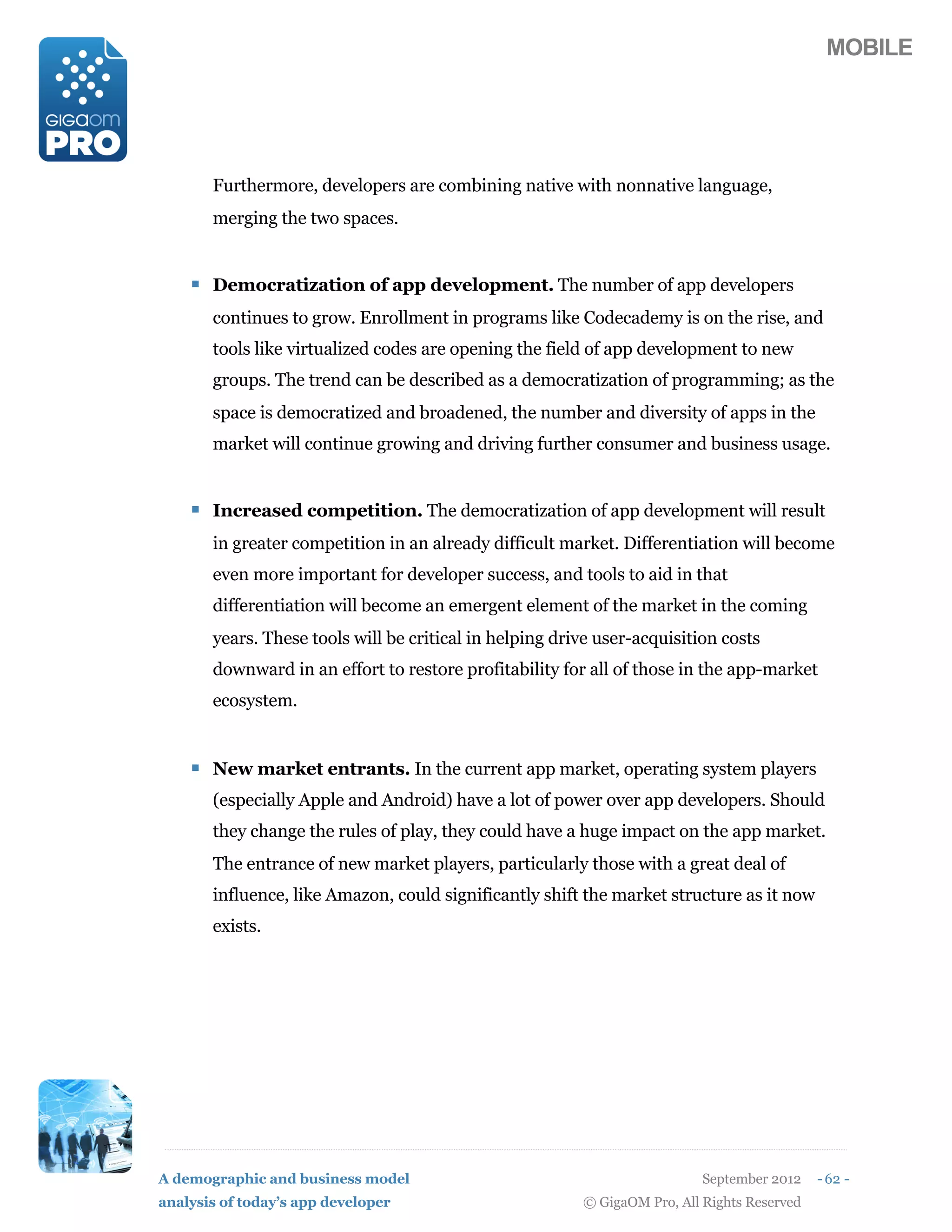 MOBILE




       Furthermore, developers are combining native with nonnative language,
       merging the two spaces.


    ! Democratization of app development. The number of app developers
       continues to grow. Enrollment in programs like Codecademy is on the rise, and
       tools like virtualized codes are opening the field of app development to new
       groups. The trend can be described as a democratization of programming; as the
       space is democratized and broadened, the number and diversity of apps in the
       market will continue growing and driving further consumer and business usage.


    ! Increased competition. The democratization of app development will result
       in greater competition in an already difficult market. Differentiation will become
       even more important for developer success, and tools to aid in that
       differentiation will become an emergent element of the market in the coming
       years. These tools will be critical in helping drive user-acquisition costs
       downward in an effort to restore profitability for all of those in the app-market
       ecosystem.


    ! New market entrants. In the current app market, operating system players
       (especially Apple and Android) have a lot of power over app developers. Should
       they change the rules of play, they could have a huge impact on the app market.
       The entrance of new market players, particularly those with a great deal of
       influence, like Amazon, could significantly shift the market structure as it now
       exists.




A demographic and business model                                           September 2012    - 62 -
analysis of today’s app developer                        © GigaOM Pro, All Rights Reserved
 