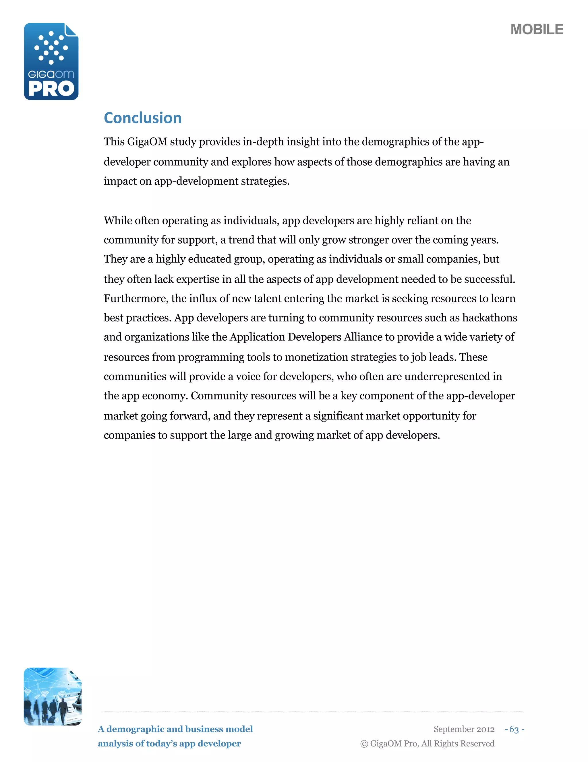 MOBILE




 K1/$9%)71/
 This GigaOM study provides in-depth insight into the demographics of the app-
 developer community and explores how aspects of those demographics are having an
 impact on app-development strategies.


 While often operating as individuals, app developers are highly reliant on the
 community for support, a trend that will only grow stronger over the coming years.
 They are a highly educated group, operating as individuals or small companies, but
 they often lack expertise in all the aspects of app development needed to be successful.
 Furthermore, the influx of new talent entering the market is seeking resources to learn
 best practices. App developers are turning to community resources such as hackathons
 and organizations like the Application Developers Alliance to provide a wide variety of
 resources from programming tools to monetization strategies to job leads. These
 communities will provide a voice for developers, who often are underrepresented in
 the app economy. Community resources will be a key component of the app-developer
 market going forward, and they represent a significant market opportunity for
 companies to support the large and growing market of app developers.




A demographic and business model                                         September 2012    - 63 -
analysis of today’s app developer                      © GigaOM Pro, All Rights Reserved
 