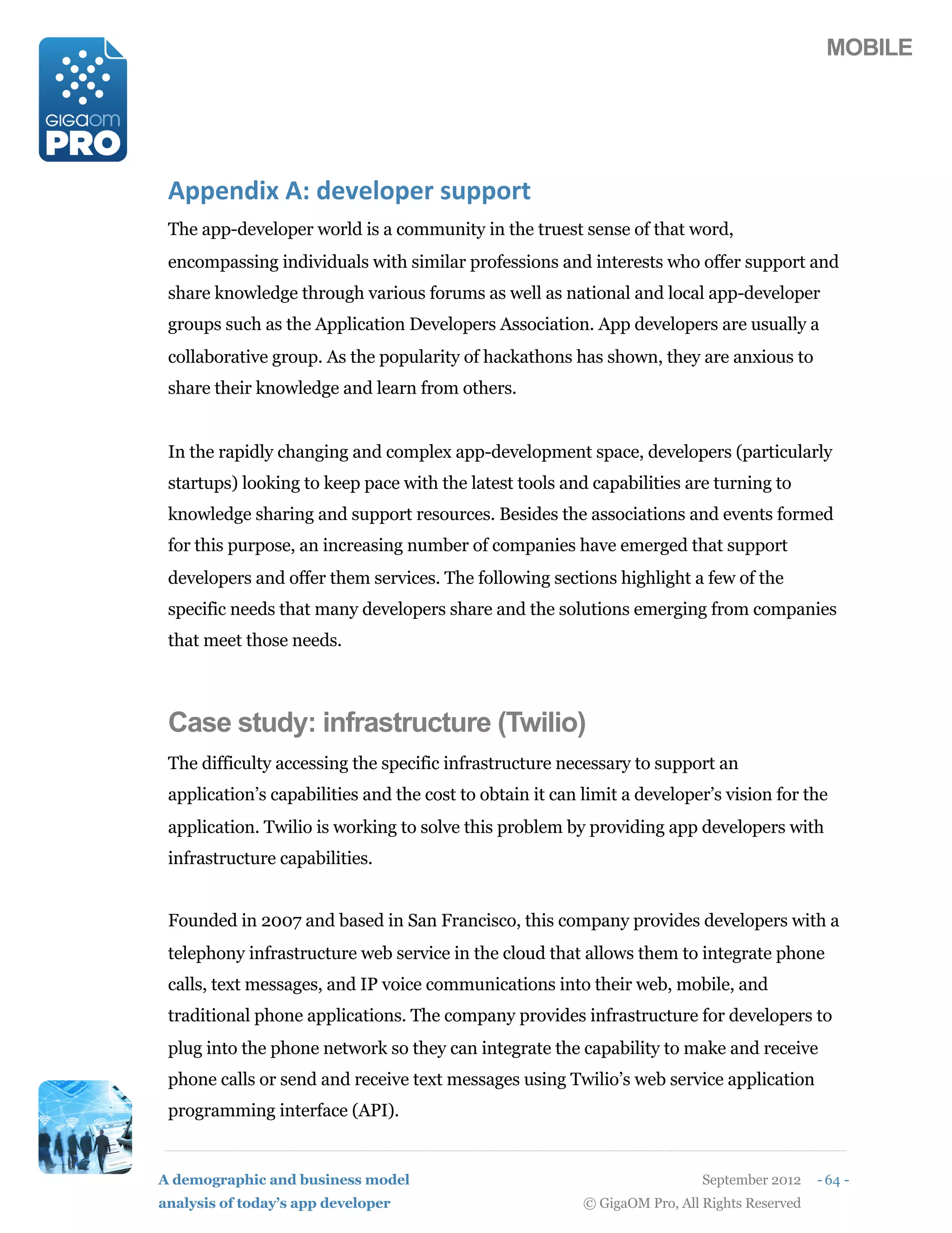MOBILE




 D55#/27"(DB(2#'#915#,()%551,0
 The app-developer world is a community in the truest sense of that word,
 encompassing individuals with similar professions and interests who offer support and
 share knowledge through various forums as well as national and local app-developer
 groups such as the Application Developers Association. App developers are usually a
 collaborative group. As the popularity of hackathons has shown, they are anxious to
 share their knowledge and learn from others.


 In the rapidly changing and complex app-development space, developers (particularly
 startups) looking to keep pace with the latest tools and capabilities are turning to
 knowledge sharing and support resources. Besides the associations and events formed
 for this purpose, an increasing number of companies have emerged that support
 developers and offer them services. The following sections highlight a few of the
 specific needs that many developers share and the solutions emerging from companies
 that meet those needs.



 Case study: infrastructure (Twilio)
 The difficulty accessing the specific infrastructure necessary to support an
 application’s capabilities and the cost to obtain it can limit a developer’s vision for the
 application. Twilio is working to solve this problem by providing app developers with
 infrastructure capabilities.


 Founded in 2007 and based in San Francisco, this company provides developers with a
 telephony infrastructure web service in the cloud that allows them to integrate phone
 calls, text messages, and IP voice communications into their web, mobile, and
 traditional phone applications. The company provides infrastructure for developers to
 plug into the phone network so they can integrate the capability to make and receive
 phone calls or send and receive text messages using Twilio’s web service application
 programming interface (API).


A demographic and business model                                            September 2012    - 64 -
analysis of today’s app developer                         © GigaOM Pro, All Rights Reserved
 