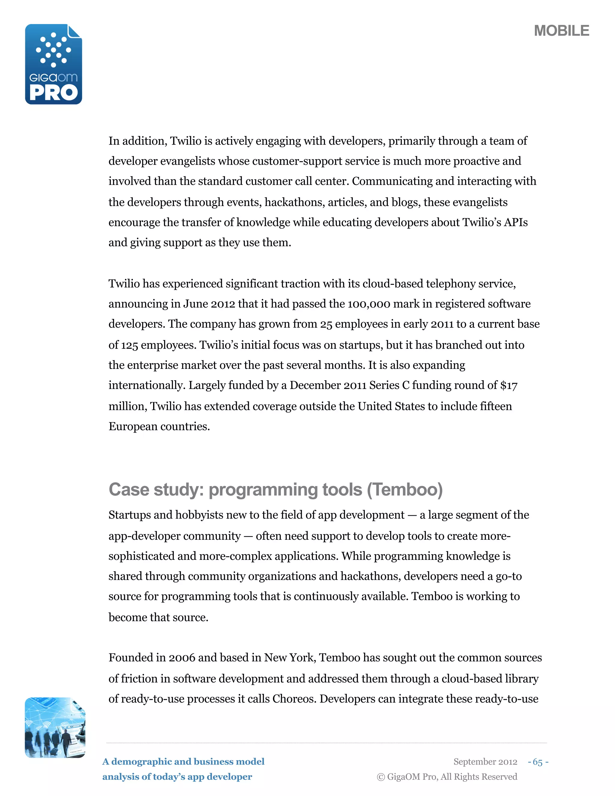 MOBILE




 In addition, Twilio is actively engaging with developers, primarily through a team of
 developer evangelists whose customer-support service is much more proactive and
 involved than the standard customer call center. Communicating and interacting with
 the developers through events, hackathons, articles, and blogs, these evangelists
 encourage the transfer of knowledge while educating developers about Twilio’s APIs
 and giving support as they use them.


 Twilio has experienced significant traction with its cloud-based telephony service,
 announcing in June 2012 that it had passed the 100,000 mark in registered software
 developers. The company has grown from 25 employees in early 2011 to a current base
 of 125 employees. Twilio’s initial focus was on startups, but it has branched out into
 the enterprise market over the past several months. It is also expanding
 internationally. Largely funded by a December 2011 Series C funding round of $17
 million, Twilio has extended coverage outside the United States to include fifteen
 European countries.




 Case study: programming tools (Temboo)
 Startups and hobbyists new to the field of app development — a large segment of the
 app-developer community — often need support to develop tools to create more-
 sophisticated and more-complex applications. While programming knowledge is
 shared through community organizations and hackathons, developers need a go-to
 source for programming tools that is continuously available. Temboo is working to
 become that source.


 Founded in 2006 and based in New York, Temboo has sought out the common sources
 of friction in software development and addressed them through a cloud-based library
 of ready-to-use processes it calls Choreos. Developers can integrate these ready-to-use




A demographic and business model                                          September 2012    - 65 -
analysis of today’s app developer                       © GigaOM Pro, All Rights Reserved
 