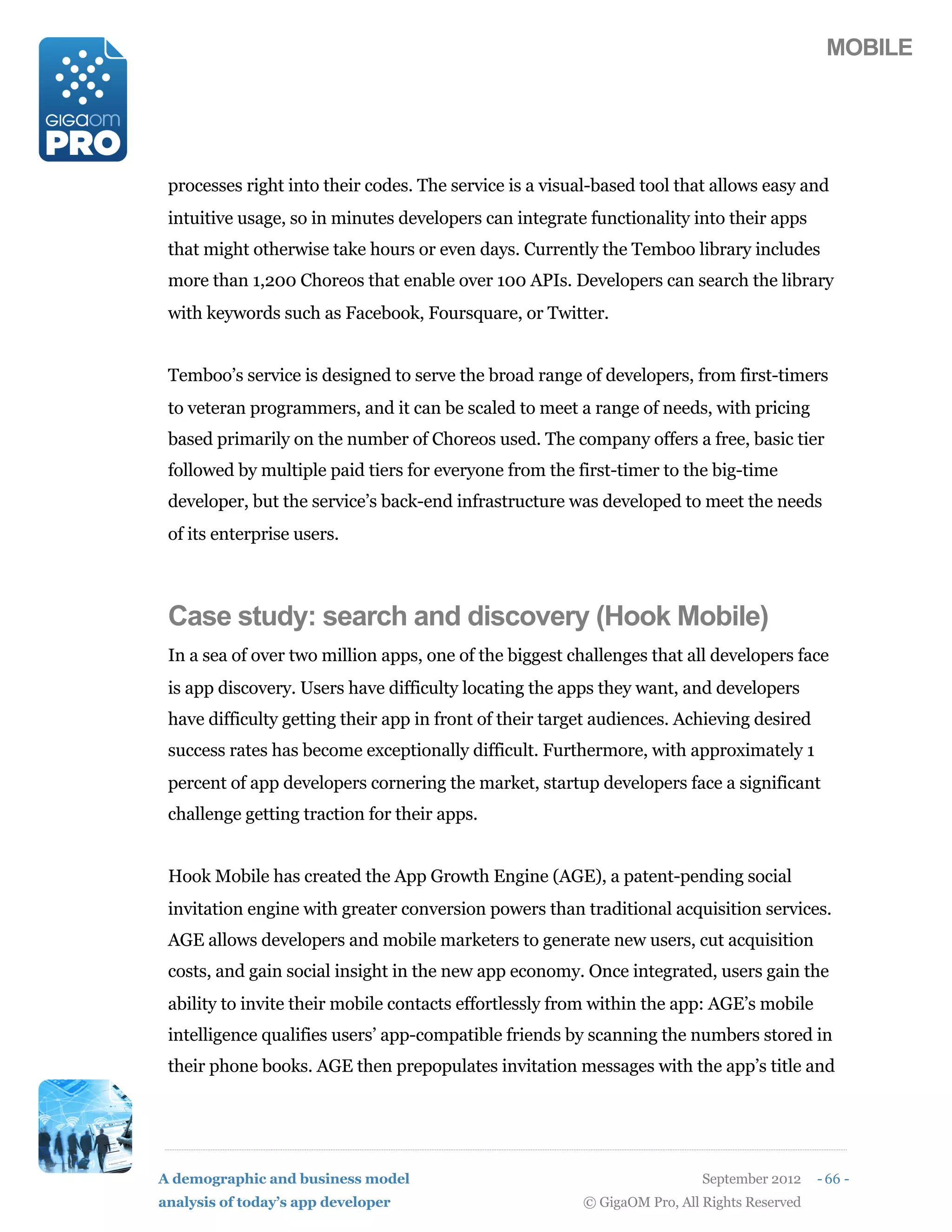 MOBILE




 processes right into their codes. The service is a visual-based tool that allows easy and
 intuitive usage, so in minutes developers can integrate functionality into their apps
 that might otherwise take hours or even days. Currently the Temboo library includes
 more than 1,200 Choreos that enable over 100 APIs. Developers can search the library
 with keywords such as Facebook, Foursquare, or Twitter.


 Temboo’s service is designed to serve the broad range of developers, from first-timers
 to veteran programmers, and it can be scaled to meet a range of needs, with pricing
 based primarily on the number of Choreos used. The company offers a free, basic tier
 followed by multiple paid tiers for everyone from the first-timer to the big-time
 developer, but the service’s back-end infrastructure was developed to meet the needs
 of its enterprise users.



 Case study: search and discovery (Hook Mobile)
 In a sea of over two million apps, one of the biggest challenges that all developers face
 is app discovery. Users have difficulty locating the apps they want, and developers
 have difficulty getting their app in front of their target audiences. Achieving desired
 success rates has become exceptionally difficult. Furthermore, with approximately 1
 percent of app developers cornering the market, startup developers face a significant
 challenge getting traction for their apps.


 Hook Mobile has created the App Growth Engine (AGE), a patent-pending social
 invitation engine with greater conversion powers than traditional acquisition services.
 AGE allows developers and mobile marketers to generate new users, cut acquisition
 costs, and gain social insight in the new app economy. Once integrated, users gain the
 ability to invite their mobile contacts effortlessly from within the app: AGE’s mobile
 intelligence qualifies users’ app-compatible friends by scanning the numbers stored in
 their phone books. AGE then prepopulates invitation messages with the app’s title and




A demographic and business model                                           September 2012    - 66 -
analysis of today’s app developer                        © GigaOM Pro, All Rights Reserved
 