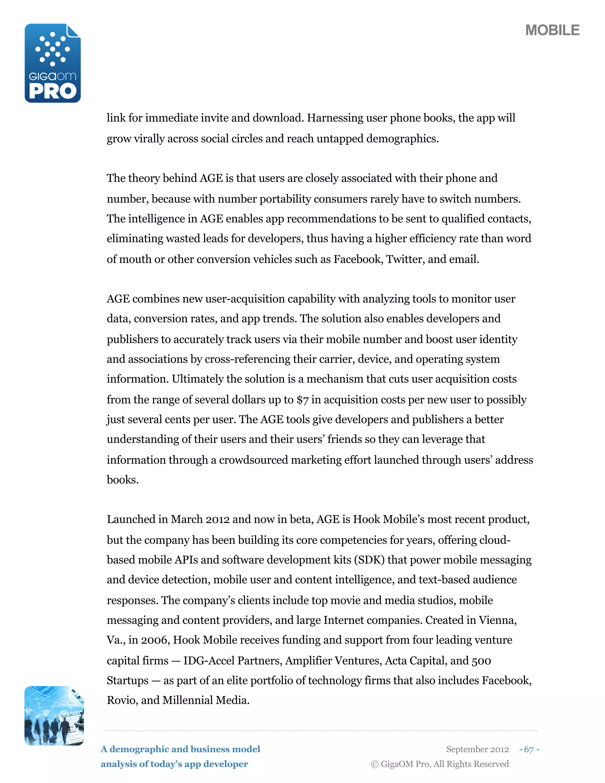 MOBILE




 link for immediate invite and download. Harnessing user phone books, the app will
 grow virally across social circles and reach untapped demographics.


 The theory behind AGE is that users are closely associated with their phone and
 number, because with number portability consumers rarely have to switch numbers.
 The intelligence in AGE enables app recommendations to be sent to qualified contacts,
 eliminating wasted leads for developers, thus having a higher efficiency rate than word
 of mouth or other conversion vehicles such as Facebook, Twitter, and email.


 AGE combines new user-acquisition capability with analyzing tools to monitor user
 data, conversion rates, and app trends. The solution also enables developers and
 publishers to accurately track users via their mobile number and boost user identity
 and associations by cross-referencing their carrier, device, and operating system
 information. Ultimately the solution is a mechanism that cuts user acquisition costs
 from the range of several dollars up to $7 in acquisition costs per new user to possibly
 just several cents per user. The AGE tools give developers and publishers a better
 understanding of their users and their users’ friends so they can leverage that
 information through a crowdsourced marketing effort launched through users’ address
 books.


 Launched in March 2012 and now in beta, AGE is Hook Mobile’s most recent product,
 but the company has been building its core competencies for years, offering cloud-
 based mobile APIs and software development kits (SDK) that power mobile messaging
 and device detection, mobile user and content intelligence, and text-based audience
 responses. The company’s clients include top movie and media studios, mobile
 messaging and content providers, and large Internet companies. Created in Vienna,
 Va., in 2006, Hook Mobile receives funding and support from four leading venture
 capital firms — IDG-Accel Partners, Amplifier Ventures, Acta Capital, and 500
 Startups — as part of an elite portfolio of technology firms that also includes Facebook,
 Rovio, and Millennial Media.



A demographic and business model                                          September 2012    - 67 -
analysis of today’s app developer                       © GigaOM Pro, All Rights Reserved
 