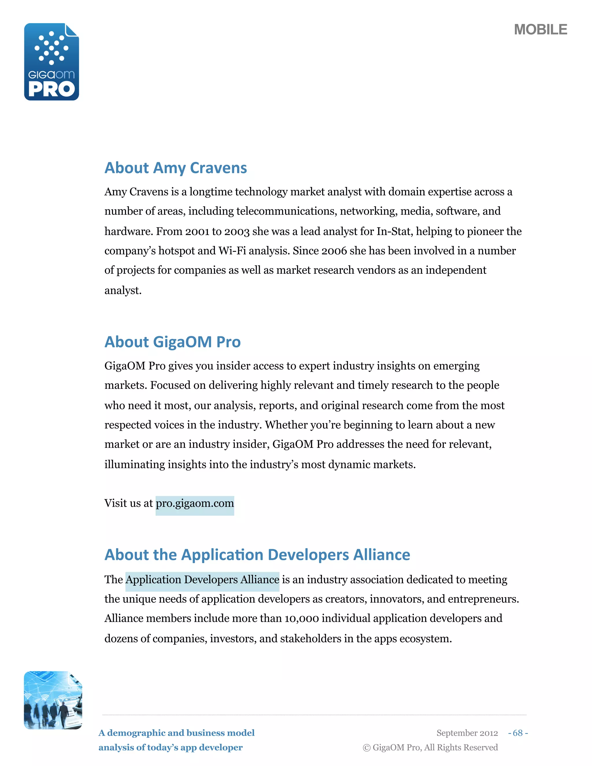 MOBILE




 DM1%0(D*-(K,+'#/)
 Amy Cravens is a longtime technology market analyst with domain expertise across a
 number of areas, including telecommunications, networking, media, software, and
 hardware. From 2001 to 2003 she was a lead analyst for In-Stat, helping to pioneer the
 company’s hotspot and Wi-Fi analysis. Since 2006 she has been involved in a number
 of projects for companies as well as market research vendors as an independent
 analyst.



 DM1%0(O74+GP(@,1
 GigaOM Pro gives you insider access to expert industry insights on emerging
 markets. Focused on delivering highly relevant and timely research to the people
 who need it most, our analysis, reports, and original research come from the most
 respected voices in the industry. Whether you’re beginning to learn about a new
 market or are an industry insider, GigaOM Pro addresses the need for relevant,
 illuminating insights into the industry’s most dynamic markets.


 Visit us at pro.gigaom.com



 DM1%0(06#(D5597$+&1/(3#'#915#,)(D997+/$#
 The Application Developers Alliance is an industry association dedicated to meeting
 the unique needs of application developers as creators, innovators, and entrepreneurs.
 Alliance members include more than 10,000 individual application developers and
 dozens of companies, investors, and stakeholders in the apps ecosystem.




A demographic and business model                                        September 2012    - 68 -
analysis of today’s app developer                     © GigaOM Pro, All Rights Reserved
 