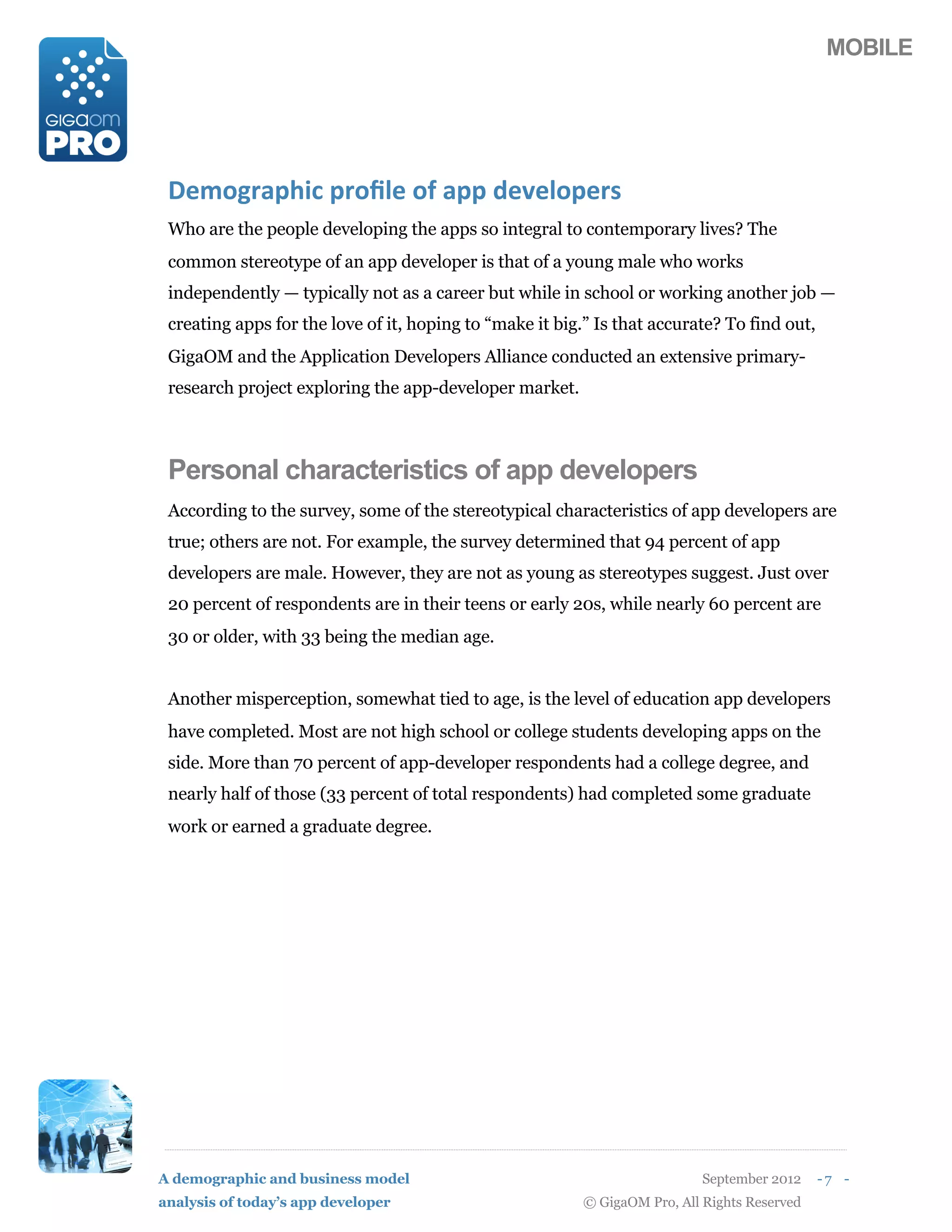 MOBILE




 3#*14,+567$(5,189#(1:(+55(2#'#915#,)
 Who are the people developing the apps so integral to contemporary lives? The
 common stereotype of an app developer is that of a young male who works
 independently — typically not as a career but while in school or working another job —
 creating apps for the love of it, hoping to “make it big.” Is that accurate? To find out,
 GigaOM and the Application Developers Alliance conducted an extensive primary-
 research project exploring the app-developer market.



 Personal characteristics of app developers
 According to the survey, some of the stereotypical characteristics of app developers are
 true; others are not. For example, the survey determined that 94 percent of app
 developers are male. However, they are not as young as stereotypes suggest. Just over
 20 percent of respondents are in their teens or early 20s, while nearly 60 percent are
 30 or older, with 33 being the median age.


 Another misperception, somewhat tied to age, is the level of education app developers
 have completed. Most are not high school or college students developing apps on the
 side. More than 70 percent of app-developer respondents had a college degree, and
 nearly half of those (33 percent of total respondents) had completed some graduate
 work or earned a graduate degree.




A demographic and business model                                            September 2012    -7 -
analysis of today’s app developer                         © GigaOM Pro, All Rights Reserved
 