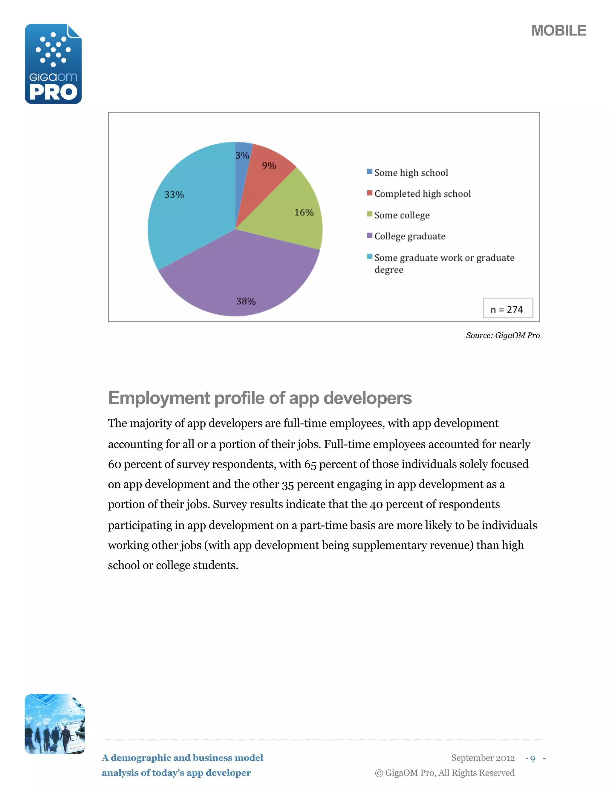 MOBILE




                                                                             Source: GigaOM Pro




 Employment profile of app developers
 The majority of app developers are full-time employees, with app development
 accounting for all or a portion of their jobs. Full-time employees accounted for nearly
 60 percent of survey respondents, with 65 percent of those individuals solely focused
 on app development and the other 35 percent engaging in app development as a
 portion of their jobs. Survey results indicate that the 40 percent of respondents
 participating in app development on a part-time basis are more likely to be individuals
 working other jobs (with app development being supplementary revenue) than high
 school or college students.




A demographic and business model                                          September 2012    -9 -
analysis of today’s app developer                       © GigaOM Pro, All Rights Reserved
 