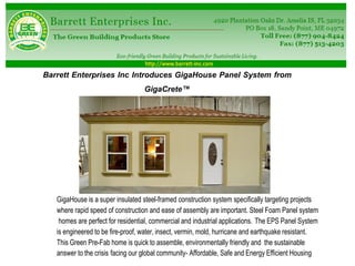Barrett Enterprises Inc Introduces GigaHouse Panel System from
                                   GigaCrete™




   GigaHouse is a super insulated steel-framed construction system specifically targeting projects
   where rapid speed of construction and ease of assembly are important. Steel Foam Panel system
    homes are perfect for residential, commercial and industrial applications. The EPS Panel System
   is engineered to be fire-proof, water, insect, vermin, mold, hurricane and earthquake resistant.
   This Green Pre-Fab home is quick to assemble, environmentally friendly and the sustainable
   answer to the crisis facing our global community- Affordable, Safe and Energy Efficient Housing
 