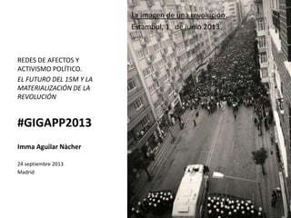 La imagen de una revolución.
Estambul, 1 de junio 2013
REDES DE AFECTOS Y
ACTIVISMO POLÍTICO.
EL FUTURO DEL 15M Y LA
MATERIALIZACIÓN DE LA
REVOLUCIÓN
#GIGAPP2013
Imma Aguilar Nàcher
24 septiembre 2013
Madrid
 