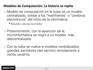 Modelos de Computación: La historia se repite
– Modelo de computación en la nube es un modelo
  centralizado, similar a los “mainframes” o “cerebros
  electrónicos” del inicio de la informática
   •Modelo cliente/servidor
– Posteriormente, con la aparición de la
  microinformática se migró a un modelo más
  descentralizado
– Con la nube se vuelve a modelos centralizados;
  grandes servidores dan servicio remotamente a
  varios usuarios

                              Page 6
 