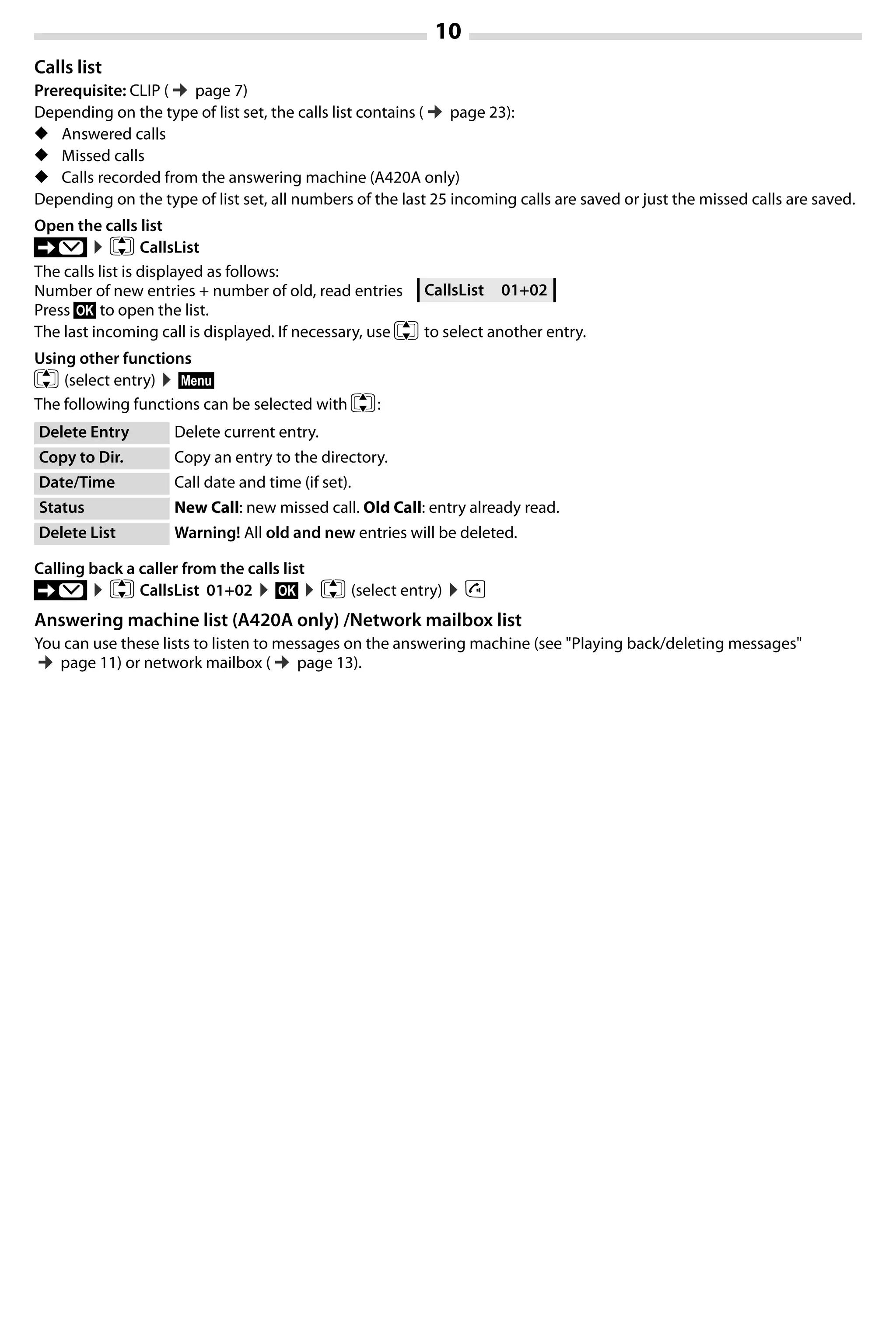 10
Gigaset A420-A420A / Großbritannien / A31008-M2402-L101-1-7619 / Bali.fm / 04.08.2014TemplateBali,Version1,16.02.2012
Calls list
Prerequisite: CLIP (¢page 7)
Depending on the type of list set, the calls list contains (¢page 23):
◆ Answered calls
◆ Missed calls
◆ Calls recorded from the answering machine (A420A only)
Depending on the type of list set, all numbers of the last 25 incoming calls are saved or just the missed calls are saved.
Open the calls list
’ ¤q CallsList
The calls list is displayed as follows:
Number of new entries + number of old, read entries
Press §OK§ to open the list.
The last incoming call is displayed. If necessary, use q to select another entry.
Using other functions
q (select entry) ¤§Menu§
The following functions can be selected with q:
Calling back a caller from the calls list
’ ¤q CallsList 01+02 ¤§OK§ ¤q (select entry) ¤c
Answering machine list (A420A only) /Network mailbox list
You can use these lists to listen to messages on the answering machine (see "Playing back/deleting messages"
¢page 11) or network mailbox (¢page 13).
Delete Entry Delete current entry.
Copy to Dir. Copy an entry to the directory.
Date/Time Call date and time (if set).
Status New Call: new missed call. Old Call: entry already read.
Delete List Warning! All old and new entries will be deleted.
CallsList 01+02
 