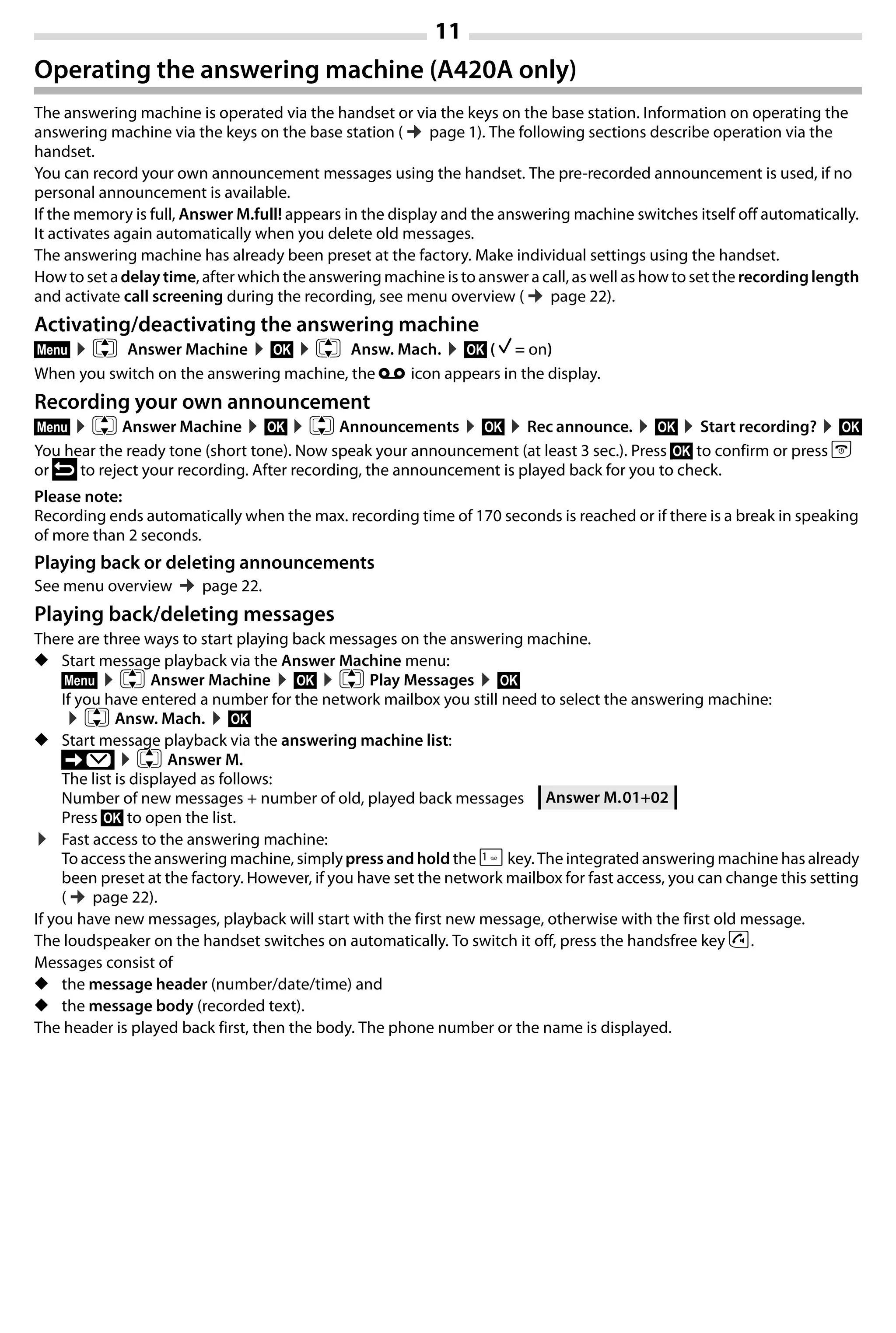 11
Gigaset A420-A420A / Großbritannien / A31008-M2402-L101-1-7619 / Bali.fm / 04.08.2014TemplateBali,Version1,16.02.2012
Operating the answering machine (A420A only)
The answering machine is operated via the handset or via the keys on the base station. Information on operating the
answering machine via the keys on the base station (¢page 1). The following sections describe operation via the
handset.
You can record your own announcement messages using the handset. The pre-recorded announcement is used, if no
personal announcement is available.
If the memory is full, Answer M.full! appears in the display and the answering machine switches itself off automatically.
It activates again automatically when you delete old messages.
The answering machine has already been preset at the factory. Make individual settings using the handset.
How to set adelay time, after which the answering machine is to answer a call, as well as how to set the recording length
and activate call screening during the recording, see menu overview (¢page 22).
Activating/deactivating the answering machine
§Menu§ ¤q Answer Machine ¤§OK§ ¤q Answ. Mach. ¤§OK§ ( ‰ = on)
When you switch on the answering machine, the ± icon appears in the display.
Recording your own announcement
§Menu§ ¤q Answer Machine ¤§OK§ ¤q Announcements ¤§OK§ ¤Rec announce. ¤§OK§ ¤Start recording? ¤§OK§
You hear the ready tone (short tone). Now speak your announcement (at least 3 sec.). Press §OK§ to confirm or press a
or ” to reject your recording. After recording, the announcement is played back for you to check.
Please note:
Recording ends automatically when the max. recording time of 170 seconds is reached or if there is a break in speaking
of more than 2 seconds.
Playing back or deleting announcements
See menu overview ¢page 22.
Playing back/deleting messages
There are three ways to start playing back messages on the answering machine.
◆ Start message playback via the Answer Machine menu:
§Menu§ ¤q Answer Machine ¤§OK§ ¤q Play Messages ¤§OK§
If you have entered a number for the network mailbox you still need to select the answering machine:
¤q Answ. Mach. ¤§OK§
◆ Start message playback via the answering machine list:
’ ¤q Answer M.
The list is displayed as follows:
Number of new messages + number of old, played back messages
Press §OK§ to open the list.
¤ Fast access to the answering machine:
To access the answering machine, simplypress and hold the 1key. The integrated answering machine has already
been preset at the factory. However, if you have set the network mailbox for fast access, you can change this setting
(¢page 22).
If you have new messages, playback will start with the first new message, otherwise with the first old message.
The loudspeaker on the handset switches on automatically. To switch it off, press the handsfree key d.
Messages consist of
◆ the message header (number/date/time) and
◆ the message body (recorded text).
The header is played back first, then the body. The phone number or the name is displayed.
Answer M.01+02
 