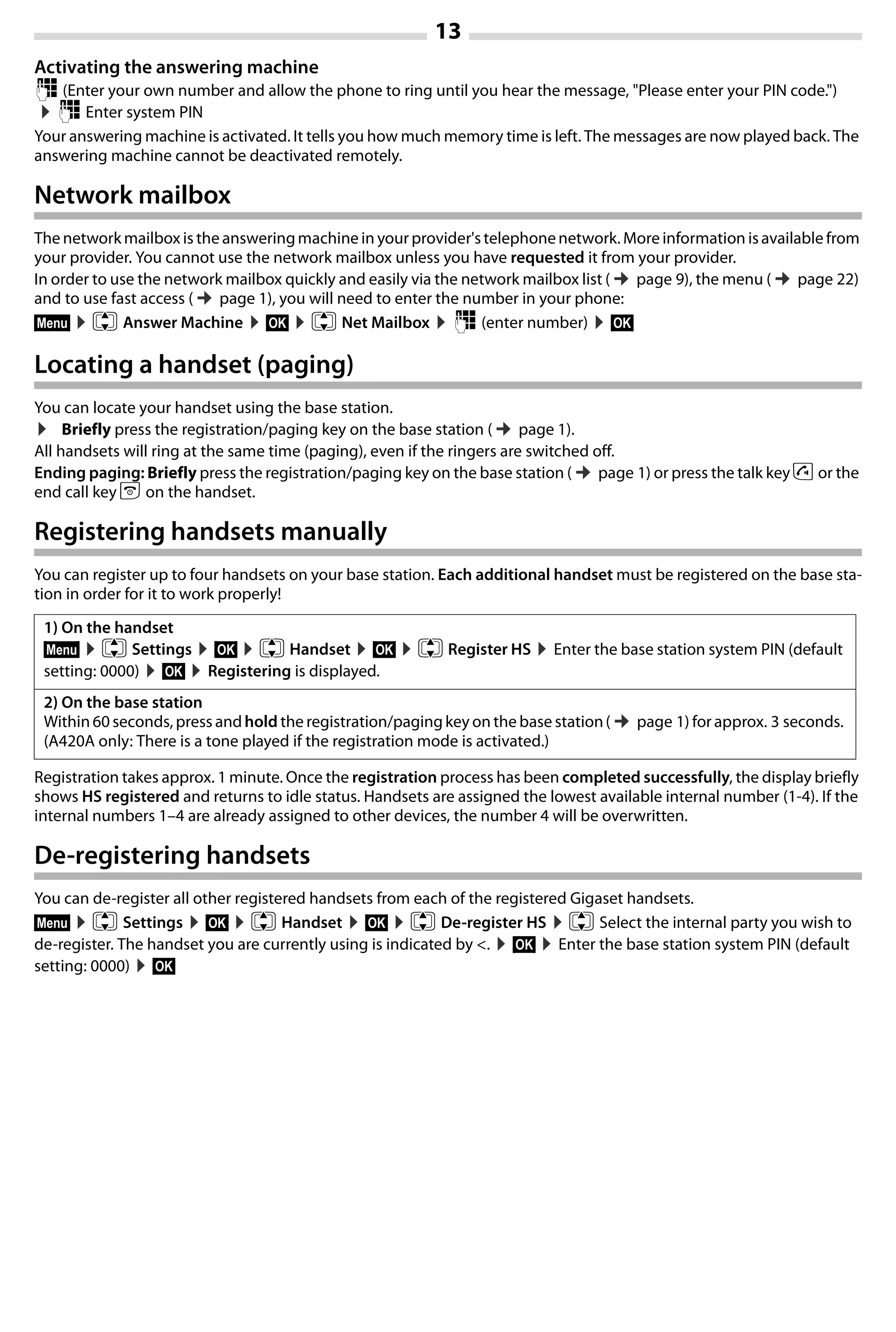 13
Gigaset A420-A420A / Großbritannien / A31008-M2402-L101-1-7619 / Bali.fm / 04.08.2014TemplateBali,Version1,16.02.2012
Activating the answering machine
~ (Enter your own number and allow the phone to ring until you hear the message, "Please enter your PIN code.")
¤~ Enter system PIN
Your answering machine is activated. It tells you how much memory time is left. The messages are now played back. The
answering machine cannot be deactivated remotely.
Network mailbox
The network mailbox is the answeringmachine in your provider'stelephonenetwork. More information isavailable from
your provider. You cannot use the network mailbox unless you have requested it from your provider.
In order to use the network mailbox quickly and easily via the network mailbox list (¢page 9), the menu (¢page 22)
and to use fast access (¢page 1), you will need to enter the number in your phone:
§Menu§ ¤q Answer Machine ¤§OK§ ¤q Net Mailbox ¤~ (enter number) ¤§OK§
Locating a handset (paging)
You can locate your handset using the base station.
¤ Briefly press the registration/paging key on the base station (¢page 1).
All handsets will ring at the same time (paging), even if the ringers are switched off.
Ending paging: Briefly press the registration/paging key on the base station (¢page 1) or press the talk key c or the
end call key a on the handset.
Registering handsets manually
You can register up to four handsets on your base station. Each additional handset must be registered on the base sta-
tion in order for it to work properly!
Registration takes approx. 1 minute. Once the registration process has been completed successfully, the display briefly
shows HS registered and returns to idle status. Handsets are assigned the lowest available internal number (1-4). If the
internal numbers 1–4 are already assigned to other devices, the number 4 will be overwritten.
De-registering handsets
You can de-register all other registered handsets from each of the registered Gigaset handsets.
§Menu§ ¤q Settings ¤§OK§ ¤q Handset ¤§OK§ ¤q De-register HS ¤q Select the internal party you wish to
de-register. The handset you are currently using is indicated by <. ¤§OK§ ¤Enter the base station system PIN (default
setting: 0000) ¤§OK§
1) On the handset
§Menu§ ¤q Settings ¤§OK§ ¤q Handset ¤§OK§ ¤q Register HS ¤Enter the base station system PIN (default
setting: 0000) ¤§OK§ ¤Registering is displayed.
2) On the base station
Within 60 seconds, press andhold the registration/pagingkey on the base station(¢page 1) for approx. 3 seconds.
(A420A only: There is a tone played if the registration mode is activated.)
 