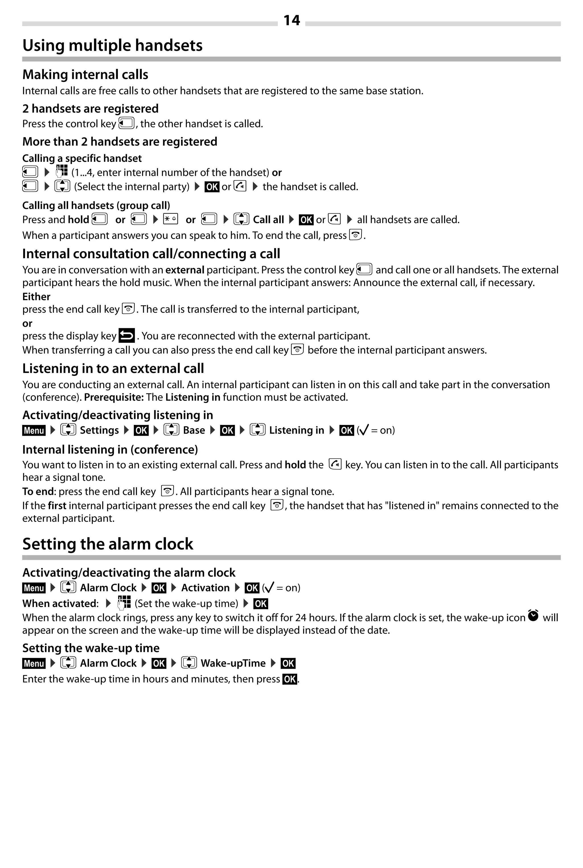 14
Gigaset A420-A420A / Großbritannien / A31008-M2402-L101-1-7619 / Bali.fm / 04.08.2014TemplateBali,Version1,16.02.2012
Using multiple handsets
Making internal calls
Internal calls are free calls to other handsets that are registered to the same base station.
2 handsets are registered
Press the control key u, the other handset is called.
More than 2 handsets are registered
Calling a specific handset
u ¤~ (1...4, enter internal number of the handset) or
u ¤q (Select the internal party) ¤§OK§ or c ¤the handset is called.
Calling all handsets (group call)
Press and hold u or u ¤P or u ¤q Call all ¤§OK§ or c ¤all handsets are called.
When a participant answers you can speak to him. To end the call, press a.
Internal consultation call/connecting a call
You are in conversation with an external participant. Press the control key u and call one or all handsets. The external
participant hears the hold music. When the internal participant answers: Announce the external call, if necessary.
Either
press the end call key a. The call is transferred to the internal participant,
or
press the display key ” . You are reconnected with the external participant.
When transferring a call you can also press the end call key a before the internal participant answers.
Listening in to an external call
You are conducting an external call. An internal participant can listen in on this call and take part in the conversation
(conference). Prerequisite: The Listening in function must be activated.
Activating/deactivating listening in
§Menu§ ¤q Settings ¤§OK§ ¤q Base ¤§OK§ ¤q Listening in ¤§OK§ (‰ = on)
Internal listening in (conference)
You want to listen in to an existing external call. Press and hold the c key. You can listen in to the call. All participants
hear a signal tone.
To end: press the end call key a. All participants hear a signal tone.
If the first internal participant presses the end call key a, the handset that has "listened in" remains connected to the
external participant.
Setting the alarm clock
Activating/deactivating the alarm clock
§Menu§ ¤q Alarm Clock ¤§OK§ ¤Activation ¤§OK§ (‰ = on)
When activated: ¤~ (Set the wake-up time) ¤§OK§
When the alarm clock rings, press any key to switch it off for 24 hours. If the alarm clock is set, the wake-up icon l will
appear on the screen and the wake-up time will be displayed instead of the date.
Setting the wake-up time
§Menu§ ¤q Alarm Clock ¤§OK§ ¤q Wake-upTime ¤§OK§
Enter the wake-up time in hours and minutes, then press §OK§.
 