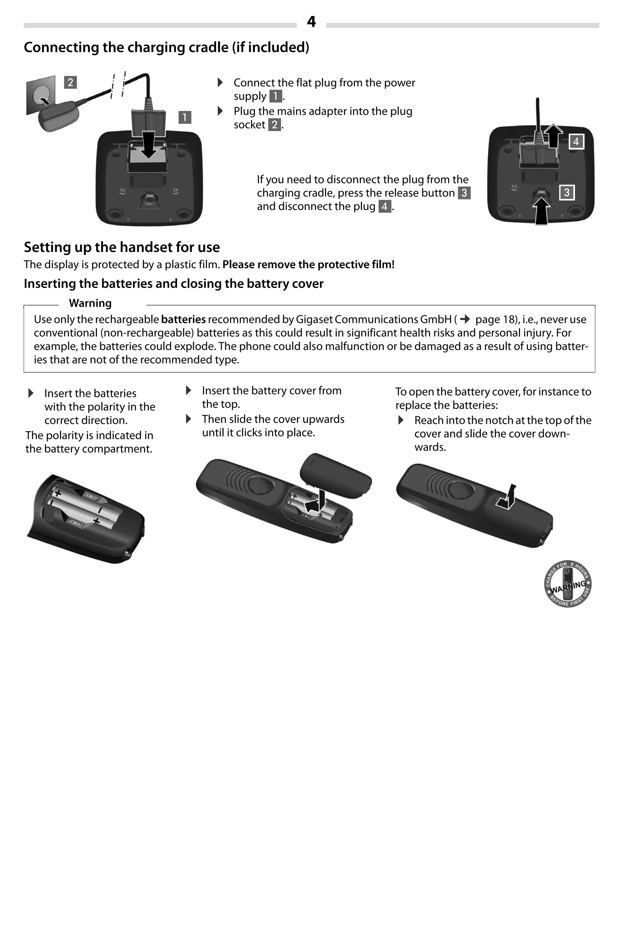 4
Gigaset A420-A420A / Großbritannien / A31008-M2402-L101-1-7619 / Bali.fm / 04.08.2014TemplateBali,Version1,16.02.2012
Connecting the charging cradle (if included)
Setting up the handset for use
The display is protected by a plastic film. Please remove the protective film!
Inserting the batteries and closing the battery cover
Warning
Use only the rechargeable batteries recommended by Gigaset Communications GmbH (¢page 18), i.e., never use
conventional (non-rechargeable) batteries as this could result in significant health risks and personal injury. For
example, the batteries could explode. The phone could also malfunction or be damaged as a result of using batter-
ies that are not of the recommended type.
¤ Connect the flat plug from the power
supply 1.
¤ Plug the mains adapter into the plug
socket 2.
If you need to disconnect the plug from the
charging cradle, press the release button 3
and disconnect the plug 4.
1
2
3
4
¤ Insert the batteries
with the polarity in the
correct direction.
The polarity is indicated in
the battery compartment.
¤ Insert the battery cover from
the top.
¤ Then slide the cover upwards
until it clicks into place.
To open the battery cover, for instance to
replace the batteries:
¤ Reach into the notch at the top of the
cover and slide the cover down-
wards.
 