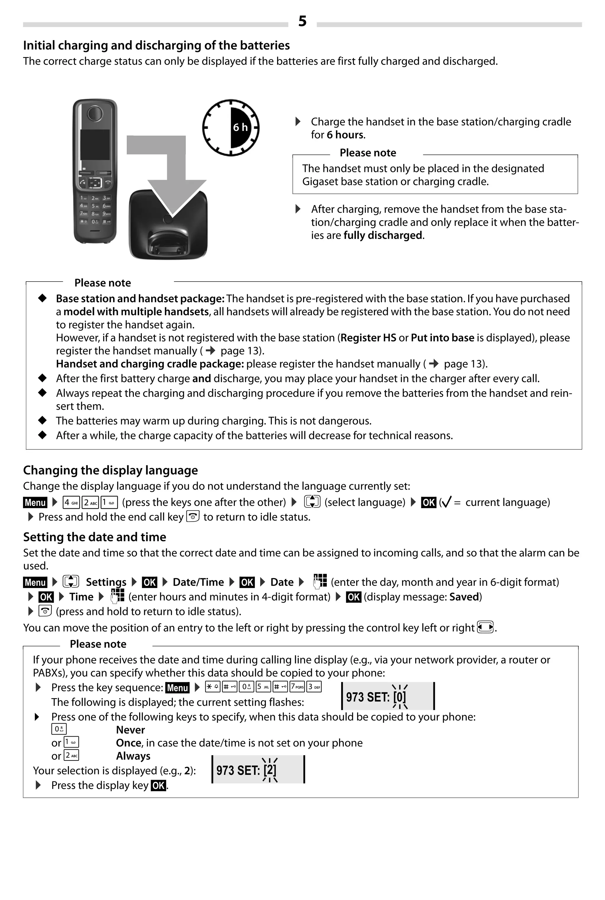 5
Gigaset A420-A420A / Großbritannien / A31008-M2402-L101-1-7619 / Bali.fm / 04.08.2014TemplateBali,Version1,16.02.2012
Initial charging and discharging of the batteries
The correct charge status can only be displayed if the batteries are first fully charged and discharged.
Changing the display language
Change the display language if you do not understand the language currently set:
§Menu§ ¤421 (press the keys one after the other) ¤ q (select language) ¤§OK§ (‰ = current language)
¤Press and hold the end call key a to return to idle status.
Setting the date and time
Set the date and time so that the correct date and time can be assigned to incoming calls, and so that the alarm can be
used.
§Menu§ ¤q Settings ¤§OK§ ¤Date/Time ¤§OK§ ¤Date ¤ ~ (enter the day, month and year in 6-digit format)
¤§OK§ ¤Time ¤~ (enter hours and minutes in 4-digit format) ¤§OK§ (display message: Saved)
¤a (press and hold to return to idle status).
You can move the position of an entry to the left or right by pressing the control key left or right r.
Please note
◆ Base station and handset package: The handset is pre-registered with the base station. If you have purchased
a model with multiple handsets, all handsets will already be registered with the base station. You do not need
to register the handset again.
However, if a handset is not registered with the base station (Register HS or Put into base is displayed), please
register the handset manually (¢page 13).
Handset and charging cradle package: please register the handset manually (¢page 13).
◆ After the first battery charge and discharge, you may place your handset in the charger after every call.
◆ Always repeat the charging and discharging procedure if you remove the batteries from the handset and rein-
sert them.
◆ The batteries may warm up during charging. This is not dangerous.
◆ After a while, the charge capacity of the batteries will decrease for technical reasons.
Please note
If your phone receives the date and time during calling line display (e.g., via your network provider, a router or
PABXs), you can specify whether this data should be copied to your phone:
¤ Press the key sequence: §Menu§ ¤P#Q5#MI
The following is displayed; the current setting flashes:
¤ Press one of the following keys to specify, when this data should be copied to your phone:
Q Never
or 1 Once, in case the date/time is not set on your phone
or 2 Always
Your selection is displayed (e.g., 2):
¤ Press the display key §OK§.
6 h ¤ Charge the handset in the base station/charging cradle
for 6 hours.
¤ After charging, remove the handset from the base sta-
tion/charging cradle and only replace it when the batter-
ies are fully discharged.
Please note
The handset must only be placed in the designated
Gigaset base station or charging cradle.
973 SET: [0]
973 SET: [2]
 