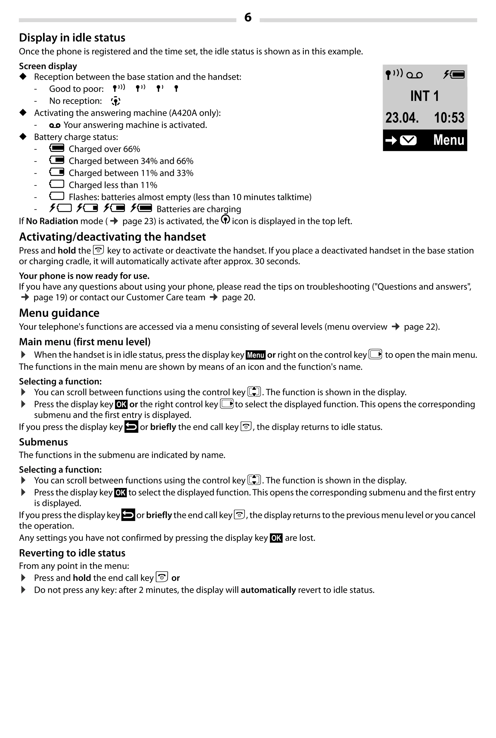 6
Gigaset A420-A420A / Großbritannien / A31008-M2402-L101-1-7619 / Bali.fm / 04.08.2014TemplateBali,Version1,16.02.2012
Display in idle status
Once the phone is registered and the time set, the idle status is shown as in this example.
Screen display
◆ Reception between the base station and the handset:
- Good to poor: Ð ¨ § ¦
- No reception: ¥
◆ Activating the answering machine (A420A only):
- ± Your answering machine is activated.
◆ Battery charge status:
- U Charged over 66%
- V Charged between 34% and 66%
- e Charged between 11% and 33%
- = Charged less than 11%
- = Flashes: batteries almost empty (less than 10 minutes talktime)
- = e V U Batteries are charging
If No Radiation mode (¢page 23) is activated, the ½ icon is displayed in the top left.
Activating/deactivating the handset
Press and hold the a key to activate or deactivate the handset. If you place a deactivated handset in the base station
or charging cradle, it will automatically activate after approx. 30 seconds.
Your phone is now ready for use.
If you have any questions about using your phone, please read the tips on troubleshooting ("Questions and answers",
¢page 19) or contact our Customer Care team ¢page 20.
Menu guidance
Your telephone's functions are accessed via a menu consisting of several levels (menu overview ¢page 22).
Main menu (first menu level)
¤ When the handset is in idle status, press the display key §Menu§ or right on the control key v to open the main menu.
The functions in the main menu are shown by means of an icon and the function's name.
Selecting a function:
¤ You can scroll between functions using the control key q. The function is shown in the display.
¤ Press the display key §OK§ or the right control key vto select the displayed function. This opens the corresponding
submenu and the first entry is displayed.
If you press the display key ” or briefly the end call key a, the display returns to idle status.
Submenus
The functions in the submenu are indicated by name.
Selecting a function:
¤ You can scroll between functions using the control key q. The function is shown in the display.
¤ Press the display key §OK§ to select the displayed function. This opens the corresponding submenu and the first entry
is displayed.
If you press the display key”or brieflythe end call key a, the display returns to the previous menu level or you cancel
the operation.
Any settings you have not confirmed by pressing the display key §OK§ are lost.
Reverting to idle status
From any point in the menu:
¤ Press and hold the end call key a or
¤ Do not press any key: after 2 minutes, the display will automatically revert to idle status.
ÐÃ U
INT 1
23.04. 10:53
‘ Menu
 