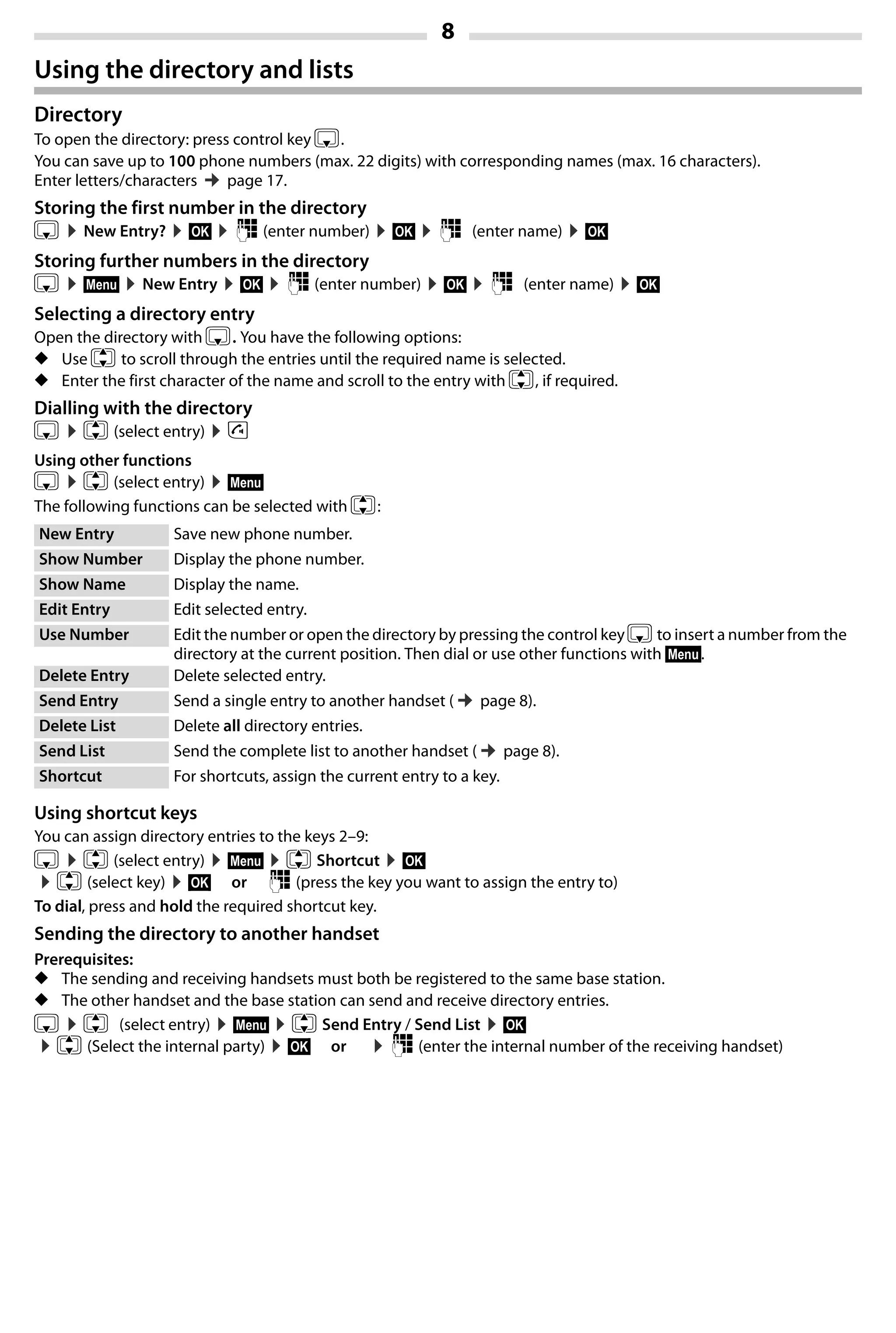 8
Gigaset A420-A420A / Großbritannien / A31008-M2402-L101-1-7619 / Bali.fm / 04.08.2014TemplateBali,Version1,16.02.2012
Using the directory and lists
Directory
To open the directory: press control key s.
You can save up to 100 phone numbers (max. 22 digits) with corresponding names (max. 16 characters).
Enter letters/characters ¢page 17.
Storing the first number in the directory
s ¤New Entry? ¤§OK§ ¤~ (enter number) ¤§OK§ ¤~ (enter name) ¤§OK§
Storing further numbers in the directory
s ¤§Menu§ ¤New Entry ¤§OK§ ¤~ (enter number) ¤§OK§ ¤~ (enter name) ¤§OK§
Selecting a directory entry
Open the directory with s. You have the following options:
◆ Use q to scroll through the entries until the required name is selected.
◆ Enter the first character of the name and scroll to the entry with q, if required.
Dialling with the directory
s ¤q (select entry) ¤c
Using other functions
s ¤q (select entry) ¤§Menu§
The following functions can be selected with q:
Using shortcut keys
You can assign directory entries to the keys 2–9:
s ¤q (select entry) ¤§Menu§ ¤q Shortcut ¤§OK§
¤q (select key) ¤§OK§ or ~ (press the key you want to assign the entry to)
To dial, press and hold the required shortcut key.
Sending the directory to another handset
Prerequisites:
◆ The sending and receiving handsets must both be registered to the same base station.
◆ The other handset and the base station can send and receive directory entries.
s ¤q (select entry) ¤§Menu§ ¤q Send Entry / Send List ¤§OK§
¤q (Select the internal party) ¤§OK§ or ¤~ (enter the internal number of the receiving handset)
New Entry Save new phone number.
Show Number Display the phone number.
Show Name Display the name.
Edit Entry Edit selected entry.
Use Number Edit the number or open the directory by pressing the control key sto insert a number from the
directory at the current position. Then dial or use other functions with §Menu§.
Delete Entry Delete selected entry.
Send Entry Send a single entry to another handset (¢page 8).
Delete List Delete all directory entries.
Send List Send the complete list to another handset (¢page 8).
Shortcut For shortcuts, assign the current entry to a key.
 