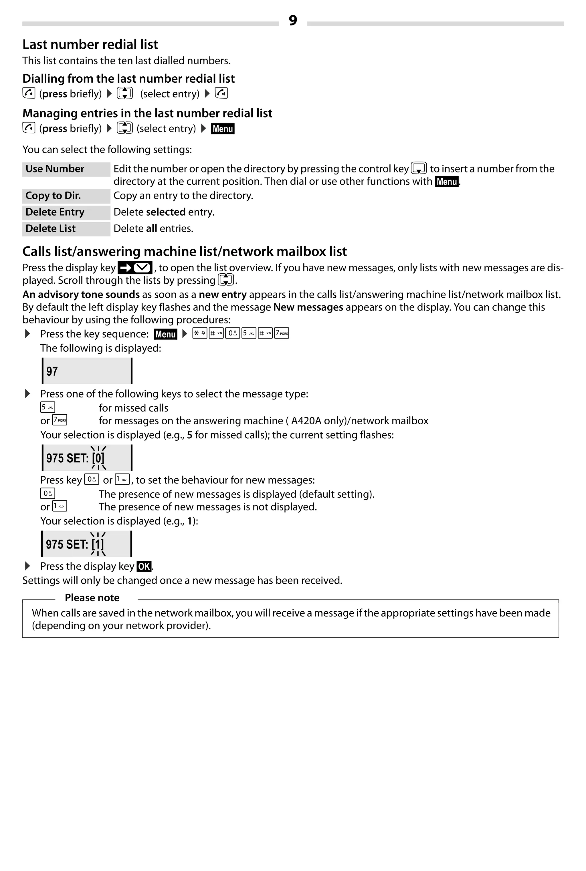 9
Gigaset A420-A420A / Großbritannien / A31008-M2402-L101-1-7619 / Bali.fm / 04.08.2014TemplateBali,Version1,16.02.2012
Last number redial list
This list contains the ten last dialled numbers.
Dialling from the last number redial list
c (press briefly) ¤q (select entry) ¤c
Managing entries in the last number redial list
c (press briefly) ¤q (select entry) ¤§Menu§
You can select the following settings:
Calls list/answering machine list/network mailbox list
Press the display key ’ , to open the list overview. If you have new messages, only lists with new messages are dis-
played. Scroll through the lists by pressing q.
An advisory tone sounds as soon as a new entry appears in the calls list/answering machine list/network mailbox list.
By default the left display key flashes and the message New messages appears on the display. You can change this
behaviour by using the following procedures:
¤ Press the key sequence: §Menu§ ¤P#Q5#M
The following is displayed:
¤ Press one of the following keys to select the message type:
5 for missed calls
or M for messages on the answering machine ( A420A only)/network mailbox
Your selection is displayed (e.g., 5 for missed calls); the current setting flashes:
Press key Q or 1, to set the behaviour for new messages:
Q The presence of new messages is displayed (default setting).
or 1 The presence of new messages is not displayed.
Your selection is displayed (e.g., 1):
¤ Press the display key §OK§.
Settings will only be changed once a new message has been received.
Use Number Edit the number or open the directory by pressing the control key s to insert a number from the
directory at the current position. Then dial or use other functions with §Menu§.
Copy to Dir. Copy an entry to the directory.
Delete Entry Delete selected entry.
Delete List Delete all entries.
Please note
When calls are saved in the network mailbox, you will receive a message if the appropriate settings have been made
(depending on your network provider).
97
975 SET: [0]
975 SET: [1]
 