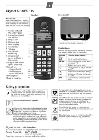 L1a / GBR / A31008-M2001-L101-1-7619 / AL140_AL145_Kombi_GBR.fm / 12.09.2008

1

Gigaset AL140/AL145
Base station

Handset
Please note:
New messages in the calls list/
answer machine (network mailbox) list (page 5) are indicated
by a flashing icon in the display.

1 Charge status of
the battery pack
2 Internal number of
the handset
3 Display keys
4 Message key
5 Directory key
6 Control key
7 Talk key
8 End call and
On/Off key
9 Ringer on/off
(press and hold in
idle status)
10 Keypad lock on/off
(press and hold)
11 Recall key
- Confer (flash)
- Dialling pause
(press and hold)
12 Microphone
13 Alarm clock key

1
2

2
11.12.
INT

V

11:56
MENU

3
4
5
6
7

Registration/paging key (page 6)

Display keys:
Pressing the keys launches whichever function
that appears above them in the display.

9
10
11
12
13

Display
icon

Function when pressed

INT
MENU

8

Call all registered handsets.
Open main/submenu (see Menu
tree, page 11).
Go back one menu level.

“
U

T
˜
OK

Scroll up/down or adjust volume
with u.
Move cursor to left/right with u.
Backspace deletes one character
at a time.
Confirm menu function or save
entry.

Safety precautions
W

Read this user guide and the safety precautions
carefully before use. Explain their contents and
the potential hazards associated with using the
telephone to your children.

$

Only use the mains unit supplied.

Only use the approved, rechargeable battery
pack, never a conventional (non-rechargeable)
battery pack, as this could result in significant
health risks and personal injury.
Batteries should not be disposed of in general
household waste. Observe the local waste disposal regulations, which you can find out about
by contacting your local authority or the dealer
you purchased the product from.

The operation of medical appliances may be
affected. Be aware of the technical conditions in
your particular environment, e.g. doctor's surgery.
Do not hold the rear of the handset to your ear
when it is ringing. Otherwise you risk serious
and permanent damage to your hearing.
The handset may cause an unpleasant humming noise in hearing aids.
Do not install the phone in a bathroom or
shower room. The handset and base station are
not splashproof.
Do not use your phone in environments with a
potential explosion hazard, e.g. paint shops.

Gigaset service contact numbers:
For personal advice on our range of products and for repairs or guarantee/warranty claims call:

Service Centre UK:

08453 6708 12

(local call cost charge)
Please have your proof of purchase ready when calling.

 