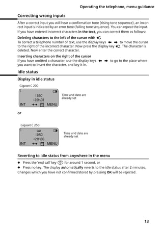 Gigaset C250 / englisch / A31008-C250-J101-176-19 / guidance.fm / 20.06.2003

Operating the telephone, menu guidance

Correcting wrong inputs
After a correct input you will hear a confirmation tone (rising tone sequence), an incorrect input is indicated by an error tone (falling tone sequence). You can repeat the input.
If you have entered incorrect characters in the text, you can correct them as follows:
Deleting characters to the left of the cursor with Û
To correct a telephone number or text, use the display keys uv to move the cursor
to the right of the incorrect character. Now press the display key Û. The character is
deleted. Now enter the correct character.
Inserting characters on the right of the cursor
If you have omitted a character, use the display keys uv to go to the place where
you want to insert the character, and key it in.

Idle status
Display in idle status
Gigaset C 200

1
12:50
12.04.03

INT

Þ

¼

V

Time and date are
already set

MENU

or
Gigaset C 250

1

×

12:50
12.04.03

INT

Þ

¼

V

Time and date are
already set

MENU

Reverting to idle status from anywhere in the menu
N Press the 'end call' key a for around 1 second, or
N Press no key: The display automatically reverts to the idle status after 2 minutes.

Changes which you have not confirmed/stored by pressing OK will be rejected.

13

 