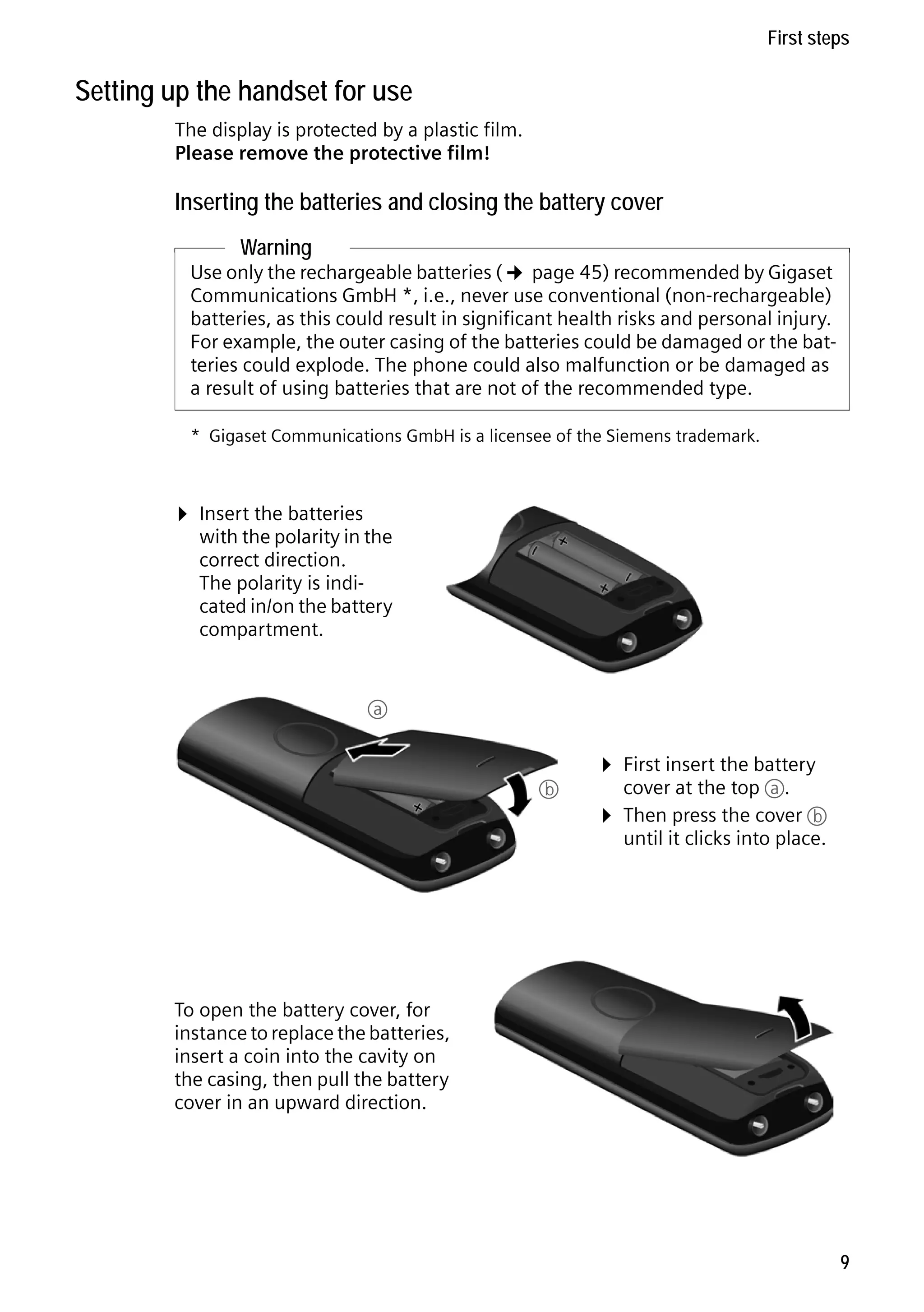 Gigaset C59H / IM1 EN / A31008-M2150-R101-1-4N19 / starting.fm / 25.05.2009

First steps

Setting up the handset for use
The display is protected by a plastic film.
Please remove the protective film!

Inserting the batteries and closing the battery cover
Warning

Use only the rechargeable batteries (¢ page 45) recommended by Gigaset
Communications GmbH *, i.e., never use conventional (non-rechargeable)
batteries, as this could result in significant health risks and personal injury.
For example, the outer casing of the batteries could be damaged or the batteries could explode. The phone could also malfunction or be damaged as
a result of using batteries that are not of the recommended type.
* Gigaset Communications GmbH is a licensee of the Siemens trademark.

¤ Insert the batteries

with the polarity in the
correct direction.
The polarity is indicated in/on the battery
compartment.

a

b

¤ First insert the battery
cover at the top a.

¤ Then press the cover b
until it clicks into place.

Version 4, 16.09.2005

To open the battery cover, for
instance to replace the batteries,
insert a coin into the cavity on
the casing, then pull the battery
cover in an upward direction.

9

 