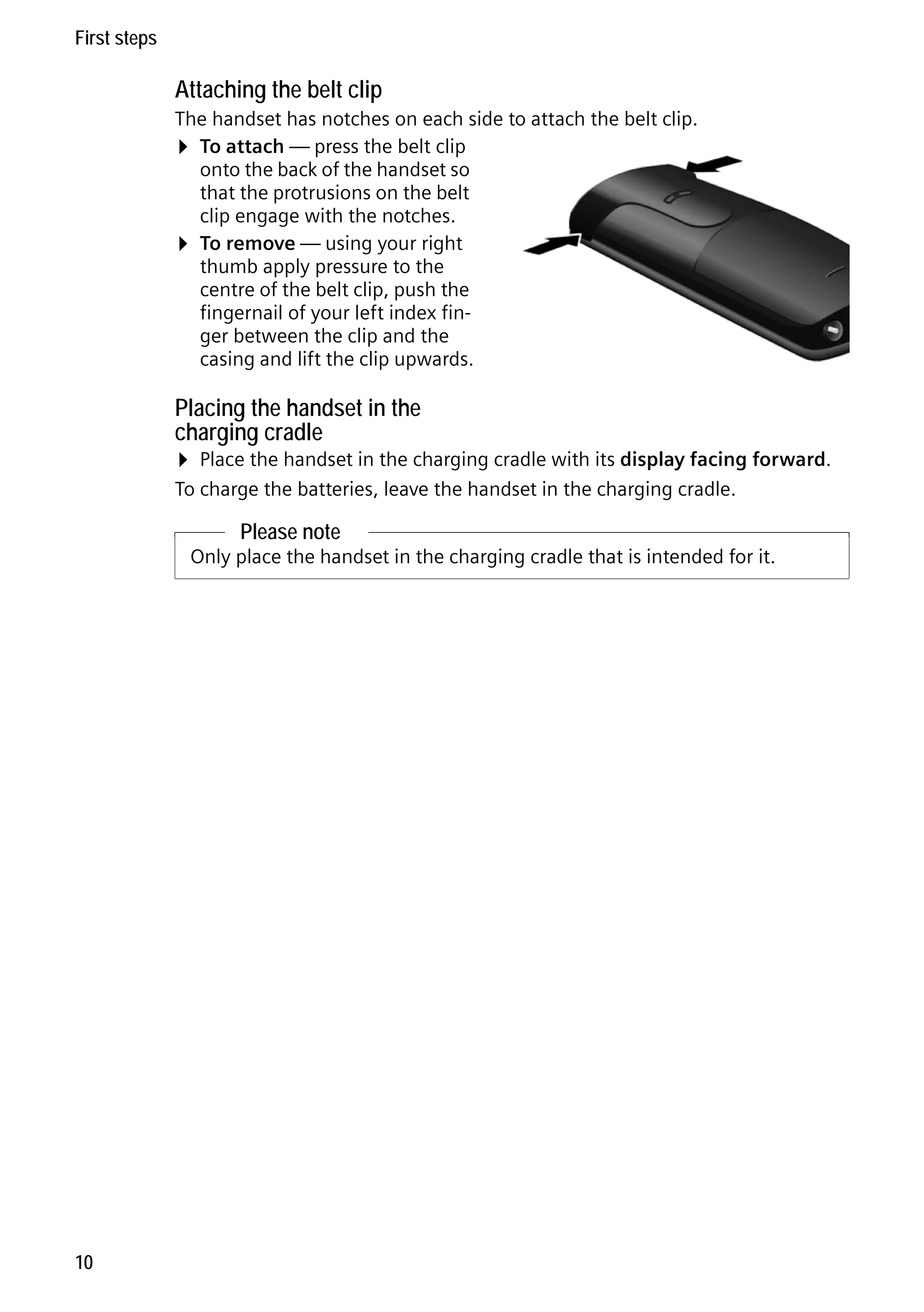 Gigaset C59H / IM1 EN / A31008-M2150-R101-1-4N19 / starting.fm / 25.05.2009

First steps

Attaching the belt clip
The handset has notches on each side to attach the belt clip.
¤ To attach — press the belt clip
onto the back of the handset so
that the protrusions on the belt
clip engage with the notches.
¤ To remove — using your right
thumb apply pressure to the
centre of the belt clip, push the
fingernail of your left index finger between the clip and the
casing and lift the clip upwards.

Placing the handset in the
charging cradle

¤ Place the handset in the charging cradle with its display facing forward.
To charge the batteries, leave the handset in the charging cradle.

Please note

Version 4, 16.09.2005

Only place the handset in the charging cradle that is intended for it.

10

 