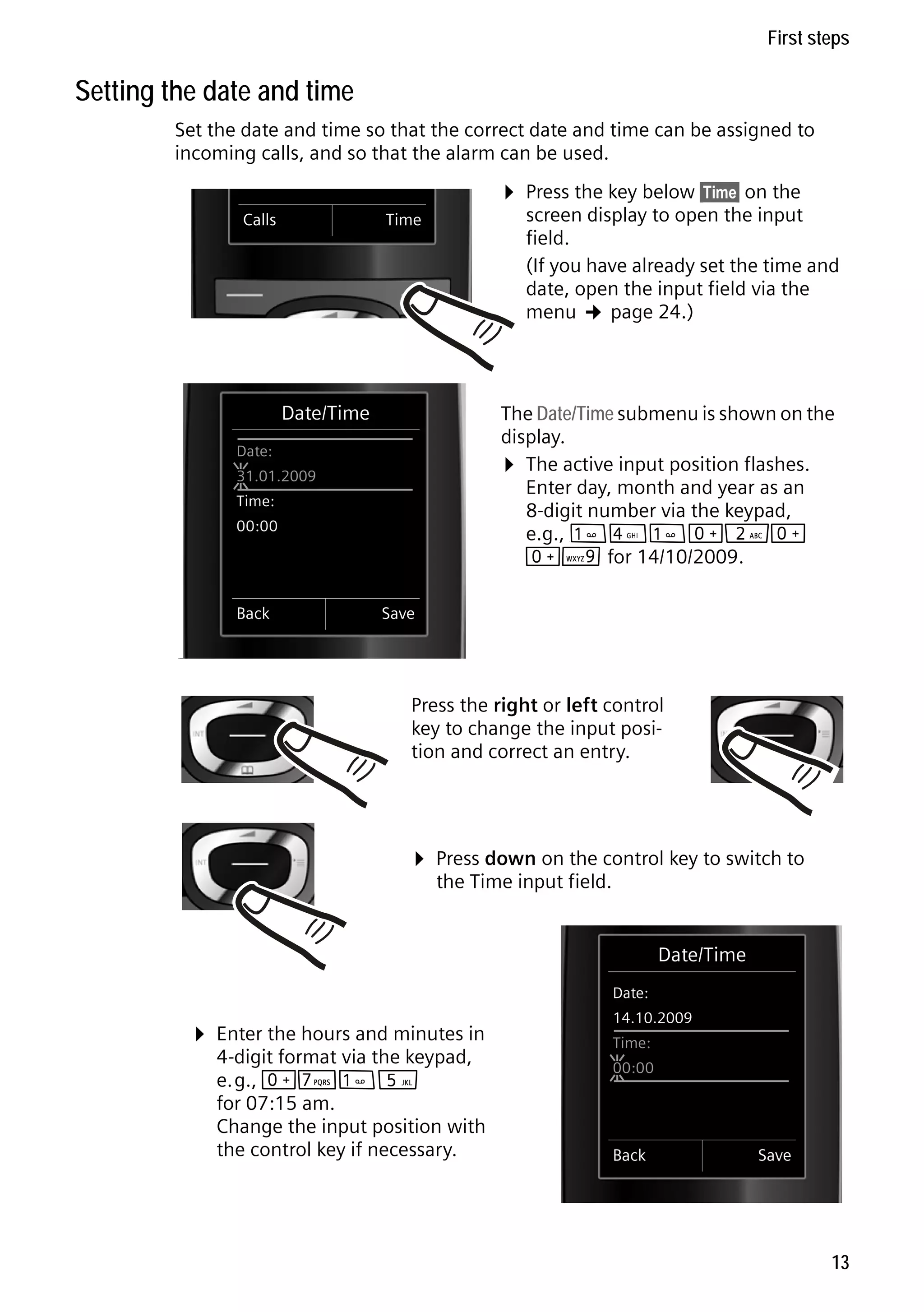 Gigaset C59H / IM1 EN / A31008-M2150-R101-1-4N19 / starting.fm / 25.05.2009

First steps

Setting the date and time
Set the date and time so that the correct date and time can be assigned to
incoming calls, and so that the alarm can be used.
Calls

¤ Press the key below §Time§ on the

screen display to open the input
field.
(If you have already set the time and
date, open the input field via the
menu ¢ page 24.)

Time

Date/Time

The Date/Time submenu is shown on the
display.
¤ The active input position flashes.
Enter day, month and year as an
8-digit number via the keypad,
e.g., 
4
Q2Q
QO for 14/10/2009.

Date:
31.01.2009
Time:
00:00

Back

Save

Press the right or left control
key to change the input position and correct an entry.

¤ Press down on the control key to switch to
the Time input field.

Date/Time
Date:

Version 4, 16.09.2005

¤ Enter the hours and minutes in

4-digit format via the keypad,
e.g., QM
5
for 07:15 am.
Change the input position with
the control key if necessary.

14.10.2009
Time:
00:00

Back

Save

13

 