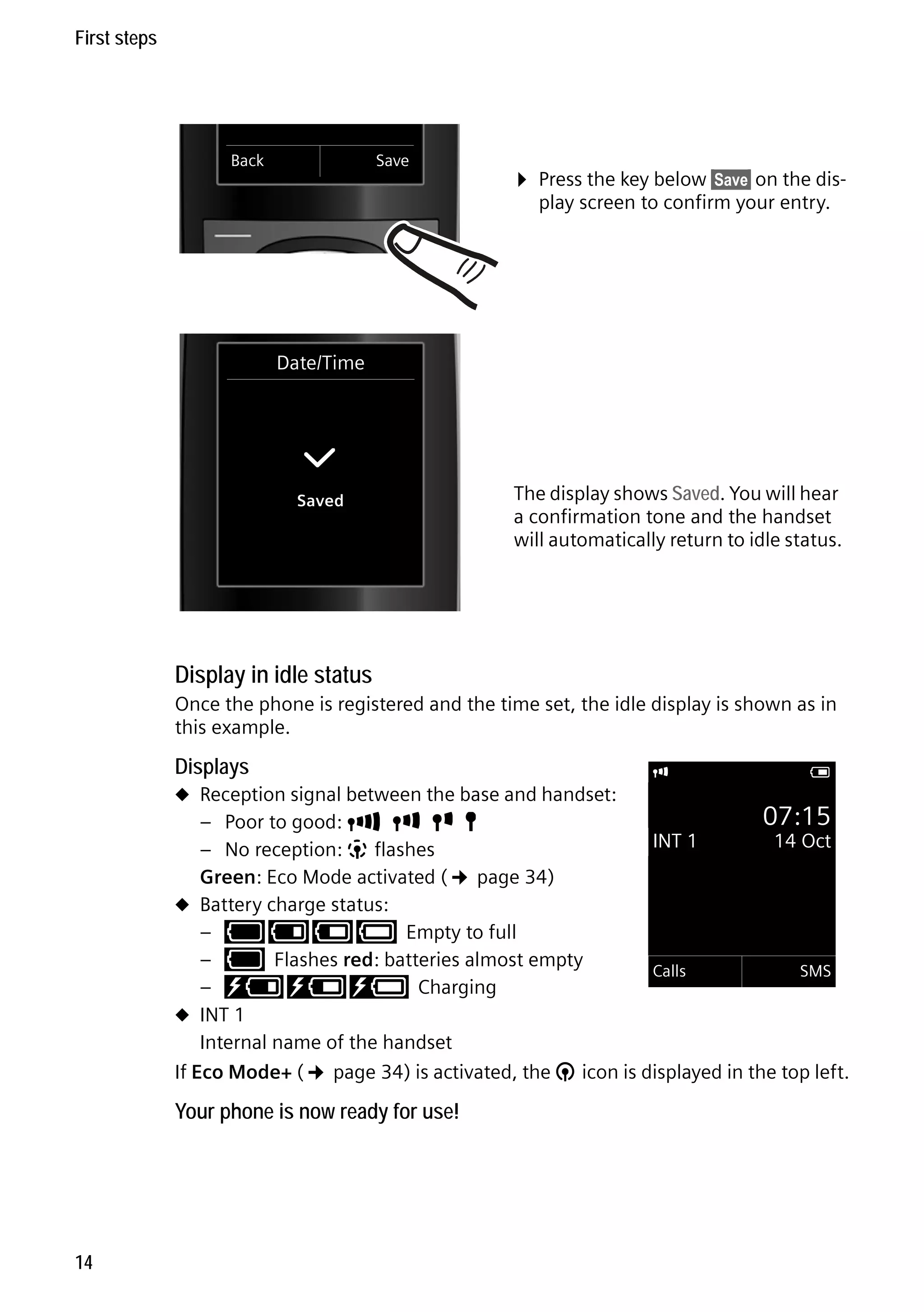 Gigaset C59H / IM1 EN / A31008-M2150-R101-1-4N19 / starting.fm / 25.05.2009

First steps

Back

Save

¤ Press the key below §Save§ on the display screen to confirm your entry.

Date/Time

‰
Saved

The display shows Saved. You will hear
a confirmation tone and the handset
will automatically return to idle status.

Display in idle status
Once the phone is registered and the time set, the idle display is shown as in
this example.

Displays
u Reception signal between the base and handset:

i

V

07:15
– Poor to good: Ð i Ñ Ò
INT 1
14 Oct
– No reception: | flashes
Green: Eco Mode activated (¢ page 34)
u Battery charge status:
– y y { { Empty to full
– y Flashes red: batteries almost empty
Calls
SMS
– xy x{ x{ Charging
u INT 1
Internal name of the handset
If Eco Mode+ (¢ page 34) is activated, the ¼ icon is displayed in the top left.
Version 4, 16.09.2005

Your phone is now ready for use!

14

 