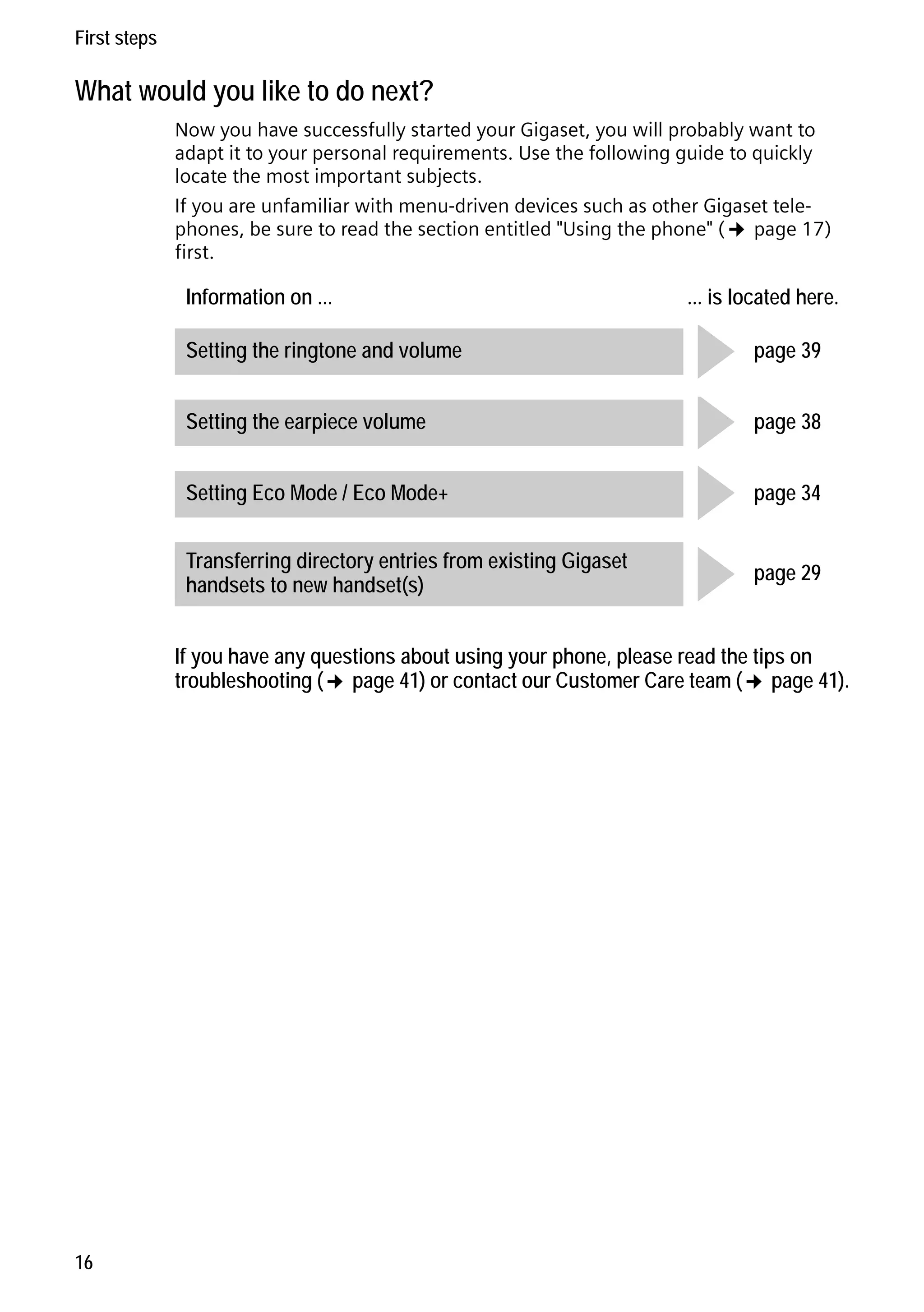 Gigaset C59H / IM1 EN / A31008-M2150-R101-1-4N19 / starting.fm / 25.05.2009

First steps

What would you like to do next?
Now you have successfully started your Gigaset, you will probably want to
adapt it to your personal requirements. Use the following guide to quickly
locate the most important subjects.
If you are unfamiliar with menu-driven devices such as other Gigaset telephones, be sure to read the section entitled "Using the phone" (¢ page 17)
first.

Information on ...
Setting the ringtone and volume
Setting the earpiece volume
Setting Eco Mode / Eco Mode+
Transferring directory entries from existing Gigaset
handsets to new handset(s)

g page 39
g page 38
g page 34

... is located here.

g page 29

Version 4, 16.09.2005

If you have any questions about using your phone, please read the tips on
troubleshooting (¢ page 41) or contact our Customer Care team (¢ page 41).

16

 