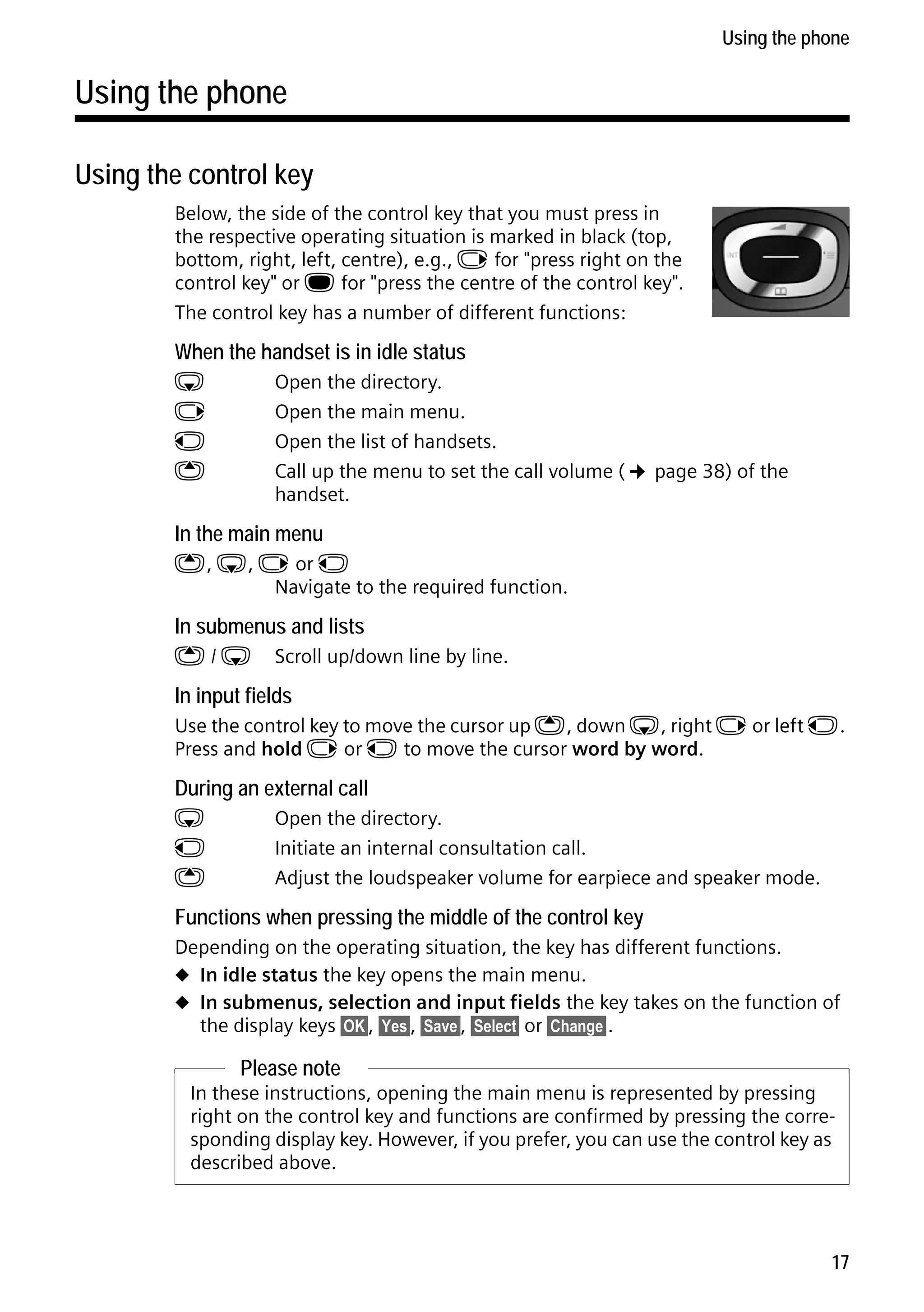 Gigaset C59H / IM1 EN / A31008-M2150-R101-1-4N19 / starting.fm / 25.05.2009

Using the phone

Using the phone
Using the control key
Below, the side of the control key that you must press in
the respective operating situation is marked in black (top,
bottom, right, left, centre), e.g., v for "press right on the
control key" or w for "press the centre of the control key".
The control key has a number of different functions:

When the handset is in idle status
s
v
u
t

Open the directory.
Open the main menu.
Open the list of handsets.
Call up the menu to set the call volume (¢ page 38) of the
handset.

In the main menu

t, s, v or u
Navigate to the required function.

In submenus and lists
t/s

Scroll up/down line by line.

In input fields

Use the control key to move the cursor up t, down s, right v or left u.
Press and hold v or u to move the cursor word by word.

During an external call
s
u
t

Open the directory.
Initiate an internal consultation call.
Adjust the loudspeaker volume for earpiece and speaker mode.

Functions when pressing the middle of the control key
Depending on the operating situation, the key has different functions.
u In idle status the key opens the main menu.
u In submenus, selection and input fields the key takes on the function of
the display keys §OK§, §Yes§, §Save§, §Select§ or §Change§ .

Version 4, 16.09.2005

Please note
In these instructions, opening the main menu is represented by pressing
right on the control key and functions are confirmed by pressing the corresponding display key. However, if you prefer, you can use the control key as
described above.

17

 