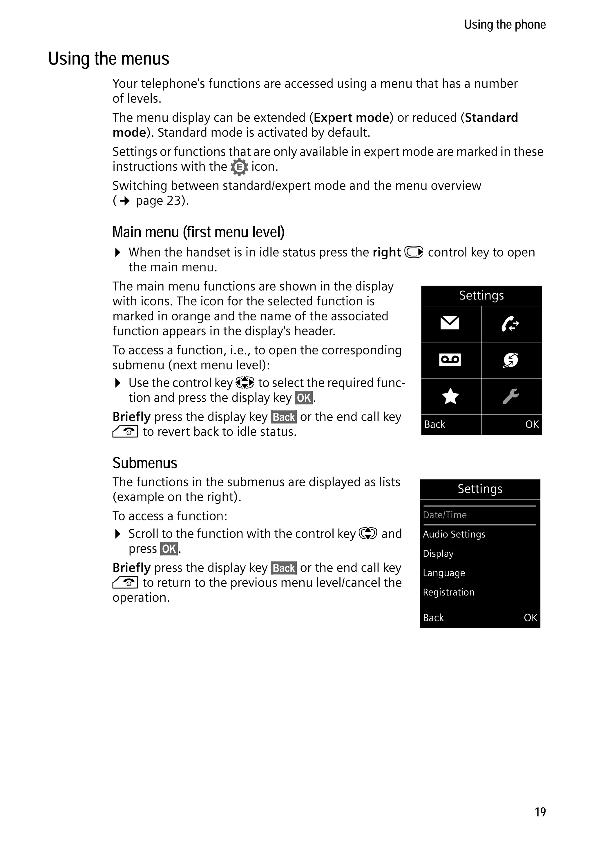 Gigaset C59H / IM1 EN / A31008-M2150-R101-1-4N19 / starting.fm / 25.05.2009

Using the phone

Using the menus
Your telephone's functions are accessed using a menu that has a number
of levels.
The menu display can be extended (Expert mode) or reduced (Standard
mode). Standard mode is activated by default.
Settings or functions that are only available in expert mode are marked in these
instructions with the • icon.
Switching between standard/expert mode and the menu overview
(¢ page 23).

Main menu (first menu level)

¤ When the handset is in idle status press the right v control key to open
the main menu.
The main menu functions are shown in the display
with icons. The icon for the selected function is
marked in orange and the name of the associated
function appears in the display's header.

To access a function, i.e., to open the corresponding
submenu (next menu level):
¤ Use the control key p to select the required function and press the display key §OK§.
Briefly press the display key §Back§ or the end call key
a to revert back to idle status.

Settings

Ë

Ê

É

Ï

Ì

Ç

Back

OK

Submenus
The functions in the submenus are displayed as lists
(example on the right).
To access a function:
¤ Scroll to the function with the control key q and
press §OK§.
Briefly press the display key §Back§ or the end call key
a to return to the previous menu level/cancel the
operation.

Settings
Date/Time
Audio Settings
Display
Language
Registration

Version 4, 16.09.2005

Back

OK

19

 