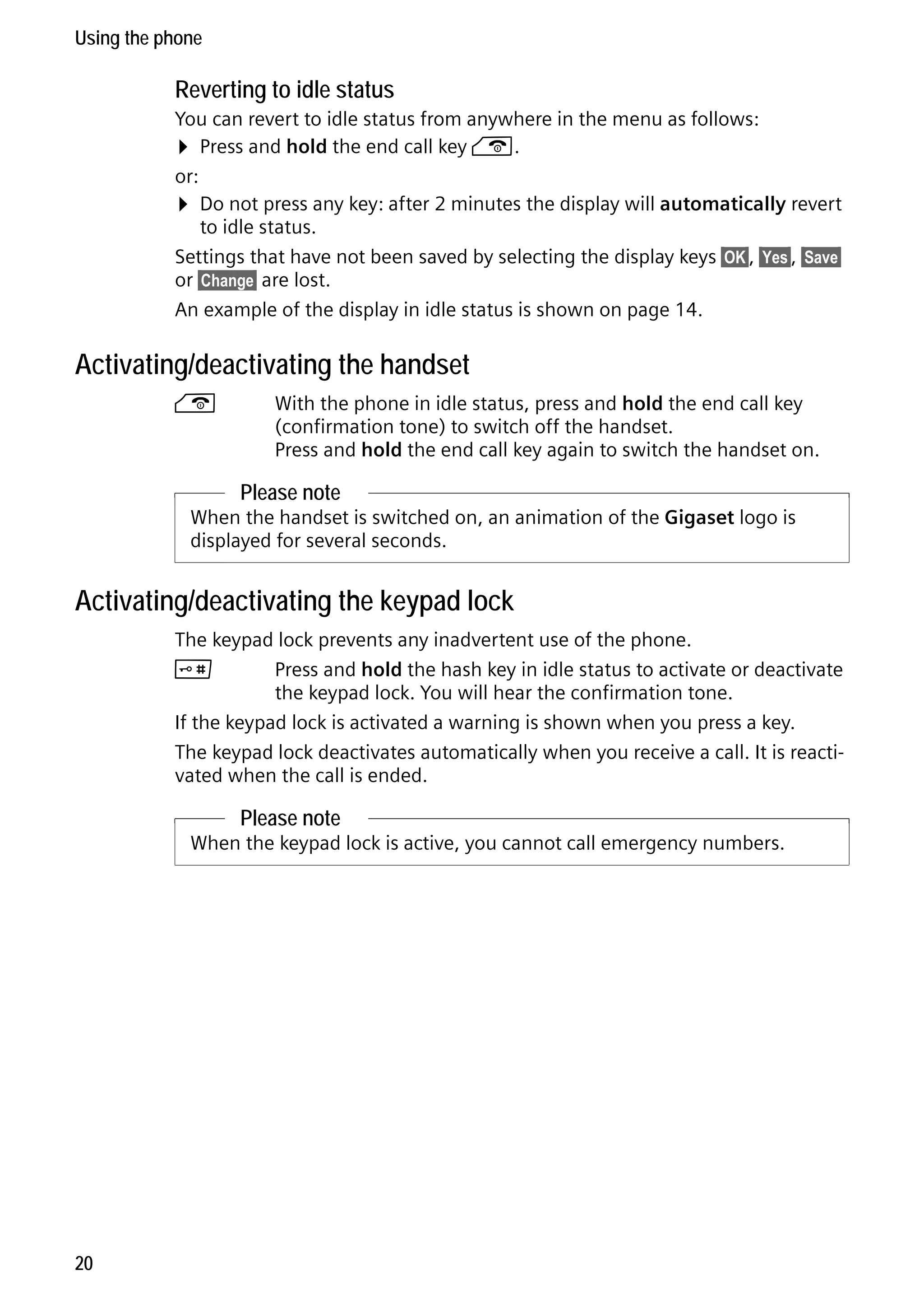 Gigaset C59H / IM1 EN / A31008-M2150-R101-1-4N19 / starting.fm / 25.05.2009

Using the phone

Reverting to idle status
You can revert to idle status from anywhere in the menu as follows:
¤ Press and hold the end call key a.
or:
¤ Do not press any key: after 2 minutes the display will automatically revert
to idle status.
Settings that have not been saved by selecting the display keys §OK§, §Yes§, §Save§
or §Change§ are lost.
An example of the display in idle status is shown on page 14.

Activating/deactivating the handset
a

With the phone in idle status, press and hold the end call key
(confirmation tone) to switch off the handset.
Press and hold the end call key again to switch the handset on.

Please note
When the handset is switched on, an animation of the Gigaset logo is
displayed for several seconds.

Activating/deactivating the keypad lock
The keypad lock prevents any inadvertent use of the phone.
#
Press and hold the hash key in idle status to activate or deactivate
the keypad lock. You will hear the confirmation tone.
If the keypad lock is activated a warning is shown when you press a key.
The keypad lock deactivates automatically when you receive a call. It is reactivated when the call is ended.

Please note

Version 4, 16.09.2005

When the keypad lock is active, you cannot call emergency numbers.

20

 