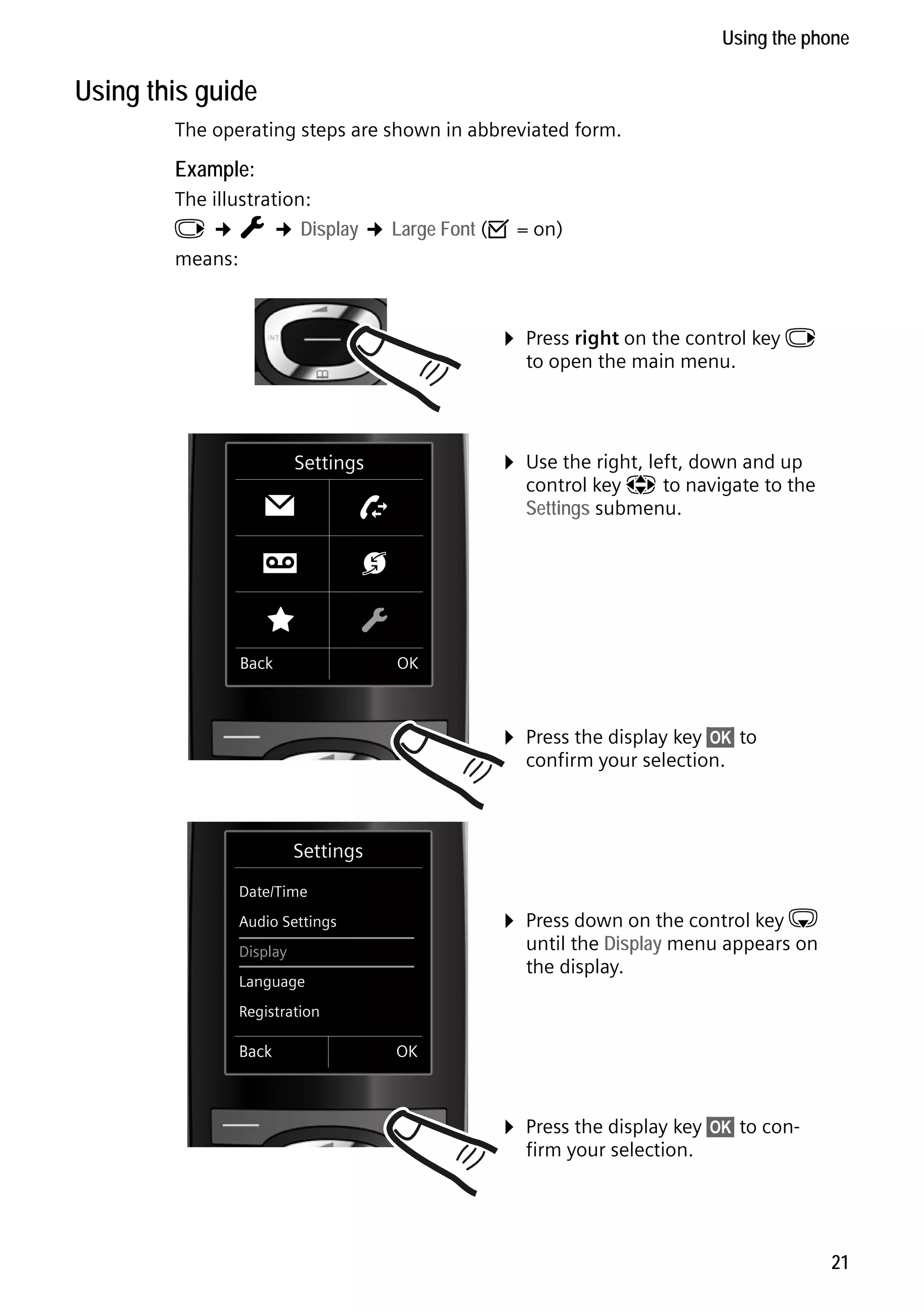 Gigaset C59H / IM1 EN / A31008-M2150-R101-1-4N19 / starting.fm / 25.05.2009

Using the phone

Using this guide
The operating steps are shown in abbreviated form.

Example:
The illustration:
v ¢ Ï ¢ Display ¢ Large Font (³ = on)
means:

¤ Press right on the control key v
to open the main menu.

¤ Use the right, left, down and up

Settings

Ë
É

control key p to navigate to the
Settings submenu.

Ê
Ï

Ì

Ç

Back

OK

¤ Press the display key §OK§ to
confirm your selection.

Settings
Date/Time

¤ Press down on the control key s

Audio Settings

until the Display menu appears on
the display.

Display
Language
Registration

Back

OK

Version 4, 16.09.2005

¤ Press the display key §OK§ to confirm your selection.

21

 