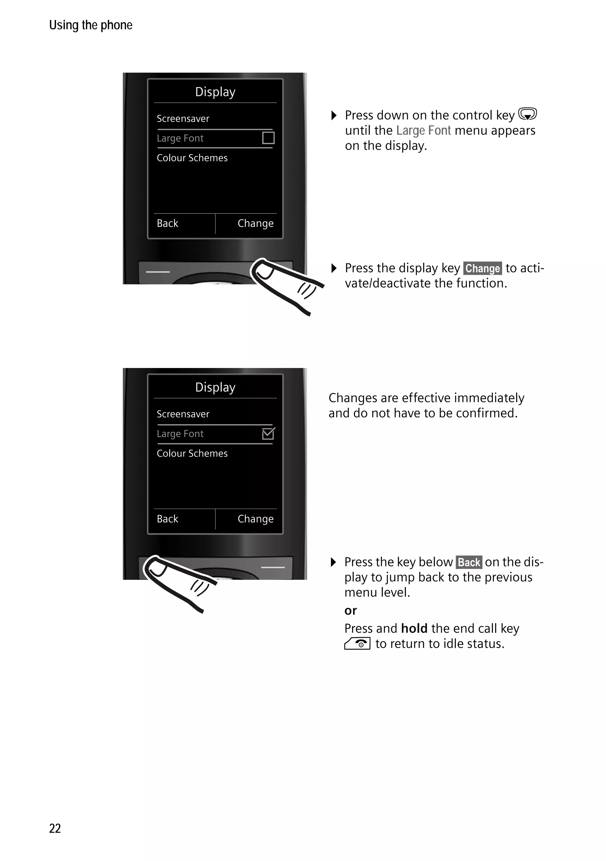 Gigaset C59H / IM1 EN / A31008-M2150-R101-1-4N19 / starting.fm / 25.05.2009

Using the phone

Display
Screensaver
Large Font

´

Colour Schemes

Back

¤ Press down on the control key s
until the Large Font menu appears
on the display.

Change

¤ Press the display key §Change§ to activate/deactivate the function.

Display
Screensaver
Large Font

³

Changes are effective immediately
and do not have to be confirmed.

Colour Schemes

Back

Change

¤ Press the key below §Back§ on the dis-

Version 4, 16.09.2005

play to jump back to the previous
menu level.
or
Press and hold the end call key
a to return to idle status.

22

 