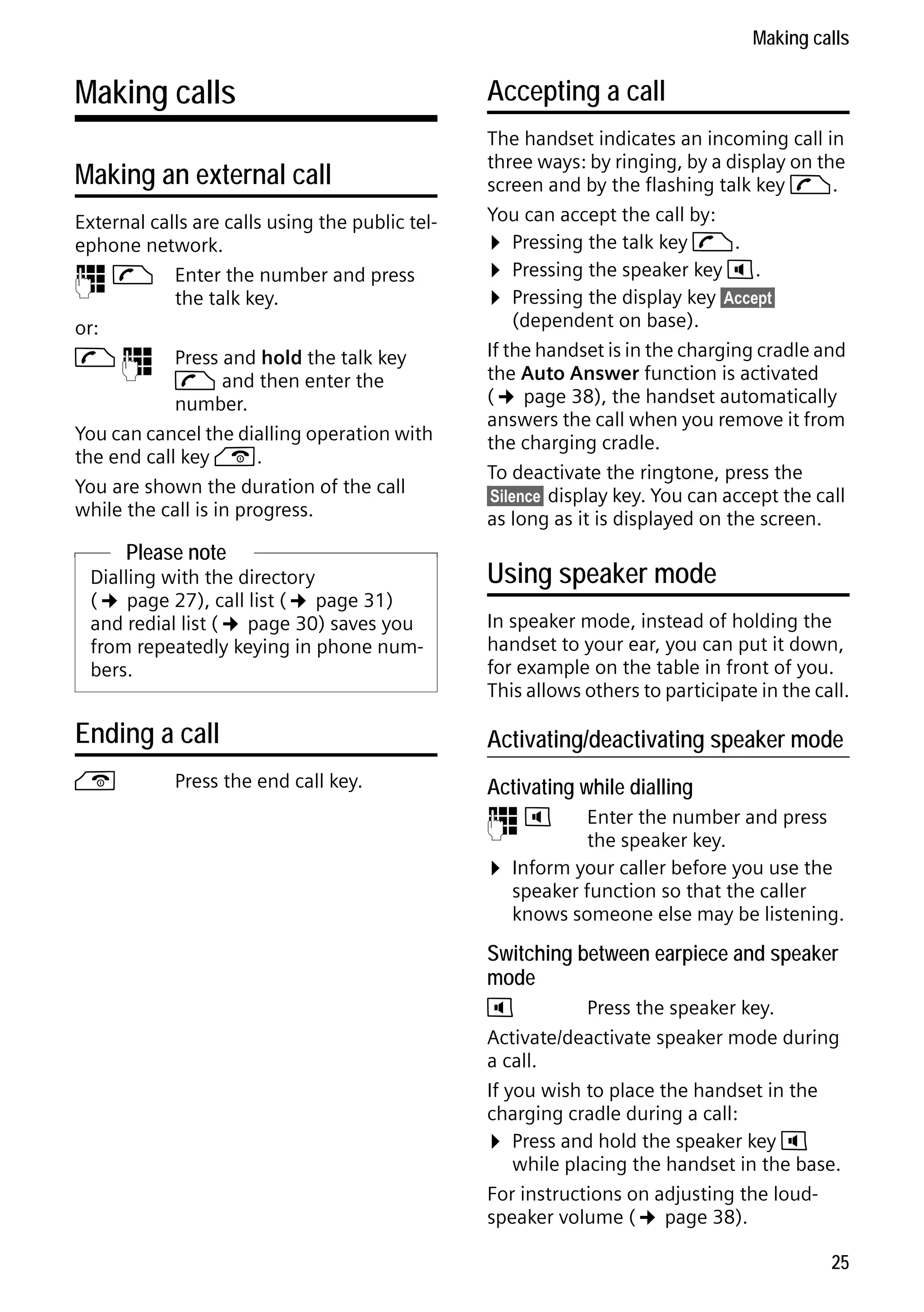 Gigaset C59H / IM1 EN / A31008-M2150-R101-1-4N19 / telefony.fm / 25.05.2009

Making calls

Making calls
Making an external call
External calls are calls using the public telephone network.
~ c Enter the number and press
the talk key.
or:
c ~ Press and hold the talk key
c and then enter the
number.
You can cancel the dialling operation with
the end call key a.
You are shown the duration of the call
while the call is in progress.

Please note
Dialling with the directory
(¢ page 27), call list (¢ page 31)
and redial list (¢ page 30) saves you
from repeatedly keying in phone numbers.

Accepting a call
The handset indicates an incoming call in
three ways: by ringing, by a display on the
screen and by the flashing talk key c.
You can accept the call by:
¤ Pressing the talk key c.
¤ Pressing the speaker key d.
¤ Pressing the display key §Accept§
(dependent on base).
If the handset is in the charging cradle and
the Auto Answer function is activated
(¢ page 38), the handset automatically
answers the call when you remove it from
the charging cradle.
To deactivate the ringtone, press the
§Silence§ display key. You can accept the call
as long as it is displayed on the screen.

Using speaker mode
In speaker mode, instead of holding the
handset to your ear, you can put it down,
for example on the table in front of you.
This allows others to participate in the call.

Ending a call

Activating/deactivating speaker mode

a

Activating while dialling

Press the end call key.

~d

¤

Enter the number and press
the speaker key.
Inform your caller before you use the
speaker function so that the caller
knows someone else may be listening.

Switching between earpiece and speaker
mode

Version 4, 16.09.2005

d
Press the speaker key.
Activate/deactivate speaker mode during
a call.
If you wish to place the handset in the
charging cradle during a call:
¤ Press and hold the speaker key d
while placing the handset in the base.
For instructions on adjusting the loudspeaker volume (¢ page 38).
25

 