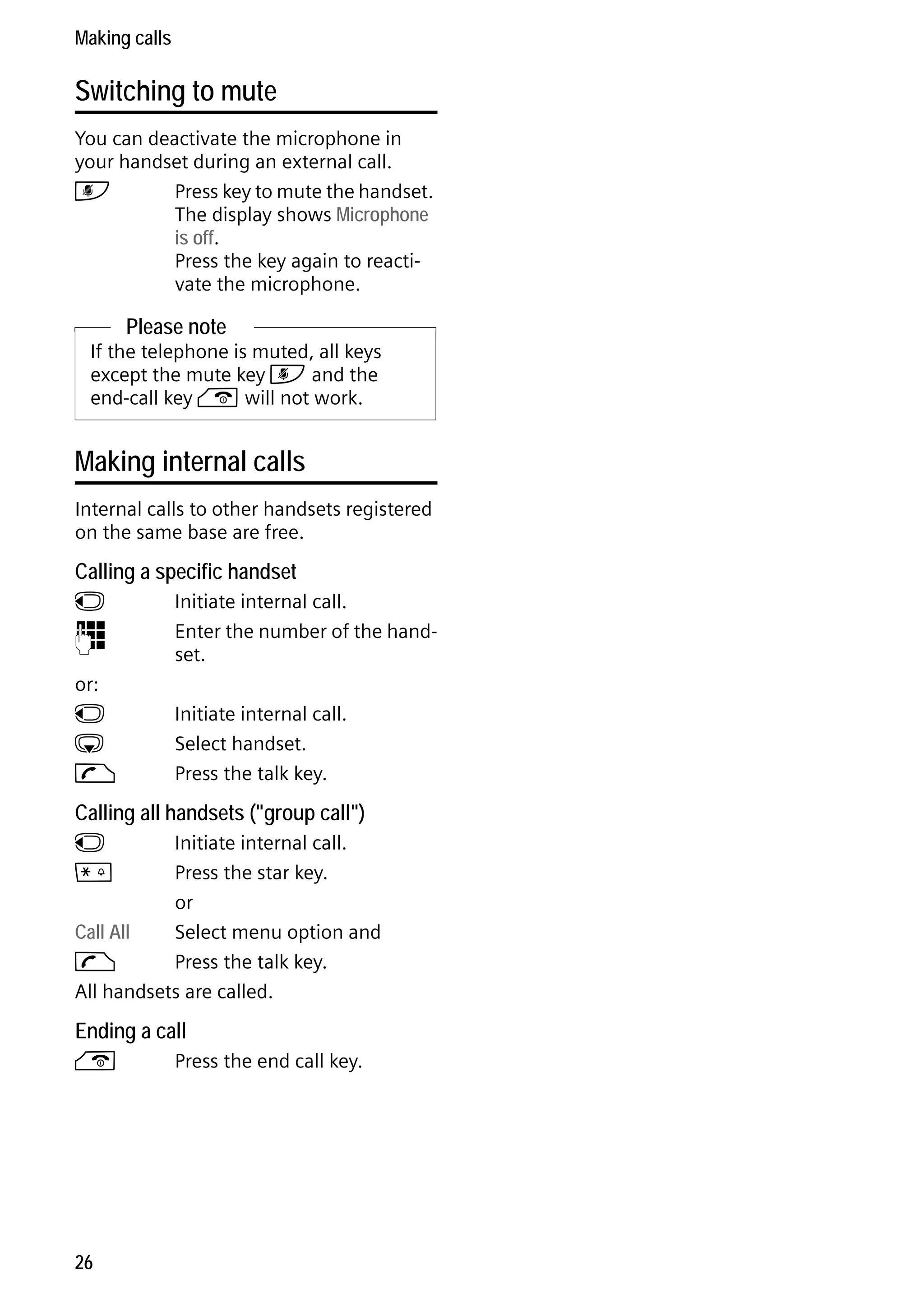 Gigaset C59H / IM1 EN / A31008-M2150-R101-1-4N19 / telefony.fm / 25.05.2009

Making calls

Switching to mute
You can deactivate the microphone in
your handset during an external call.
h
Press key to mute the handset.
The display shows Microphone
is off.
Press the key again to reactivate the microphone.

Please note
If the telephone is muted, all keys
except the mute key h and the
end-call key a will not work.

Making internal calls
Internal calls to other handsets registered
on the same base are free.

Calling a specific handset
u
~

or:
u
s
c

Initiate internal call.
Enter the number of the handset.
Initiate internal call.
Select handset.
Press the talk key.

Calling all handsets ("group call")
u
*

Initiate internal call.
Press the star key.
or
Call All
Select menu option and
c
Press the talk key.
All handsets are called.

Ending a call

Version 4, 16.09.2005

a

26

Press the end call key.

 
