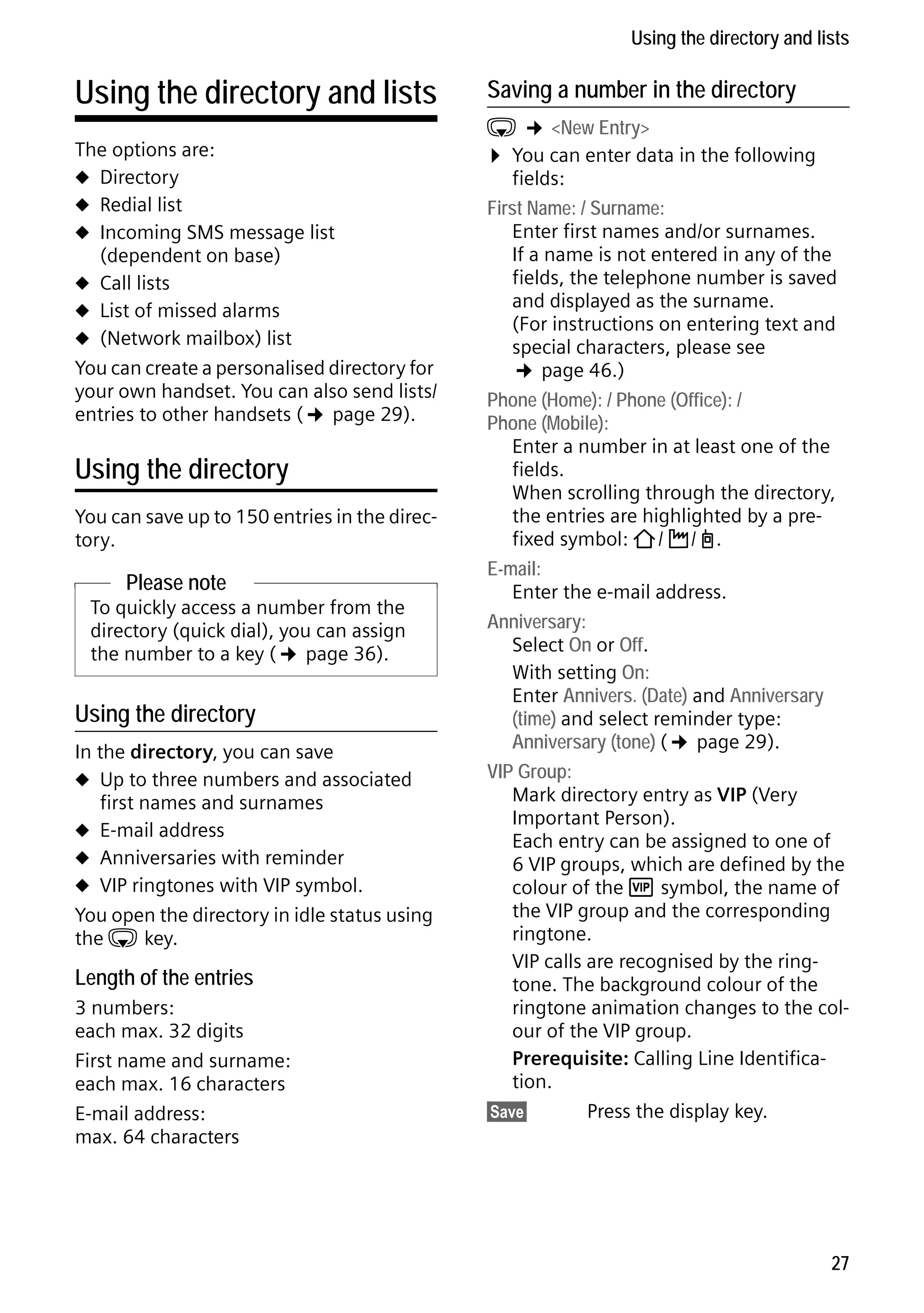 Gigaset C59H / IM1 EN / A31008-M2150-R101-1-4N19 / direct_charges.fm / 25.05.2009

Using the directory and lists

Using the directory and lists
The options are:
u Directory
u Redial list
u Incoming SMS message list
(dependent on base)
u Call lists
u List of missed alarms
u (Network mailbox) list
You can create a personalised directory for
your own handset. You can also send lists/
entries to other handsets (¢ page 29).

Using the directory
You can save up to 150 entries in the directory.

Please note
To quickly access a number from the
directory (quick dial), you can assign
the number to a key (¢ page 36).

Using the directory
In the directory, you can save
u Up to three numbers and associated
first names and surnames
u E-mail address
u Anniversaries with reminder
u VIP ringtones with VIP symbol.
You open the directory in idle status using
the s key.

Length of the entries

Version 4, 16.09.2005

3 numbers:
each max. 32 digits
First name and surname:
each max. 16 characters
E-mail address:
max. 64 characters

Saving a number in the directory

s ¢ <New Entry>
¤ You can enter data in the following
fields:
First Name: / Surname:
Enter first names and/or surnames.
If a name is not entered in any of the
fields, the telephone number is saved
and displayed as the surname.
(For instructions on entering text and
special characters, please see
¢ page 46.)
Phone (Home): / Phone (Office): /
Phone (Mobile):
Enter a number in at least one of the
fields.
When scrolling through the directory,
the entries are highlighted by a prefixed symbol: ä/ k/ l.
E-mail:
Enter the e-mail address.
Anniversary:
Select On or Off.
With setting On:
Enter Annivers. (Date) and Anniversary
(time) and select reminder type:
Anniversary (tone) (¢ page 29).
VIP Group:
Mark directory entry as VIP (Very
Important Person).
Each entry can be assigned to one of
6 VIP groups, which are defined by the
colour of the Æ symbol, the name of
the VIP group and the corresponding
ringtone.
VIP calls are recognised by the ringtone. The background colour of the
ringtone animation changes to the colour of the VIP group.
Prerequisite: Calling Line Identification.
§Save§
Press the display key.

27

 
