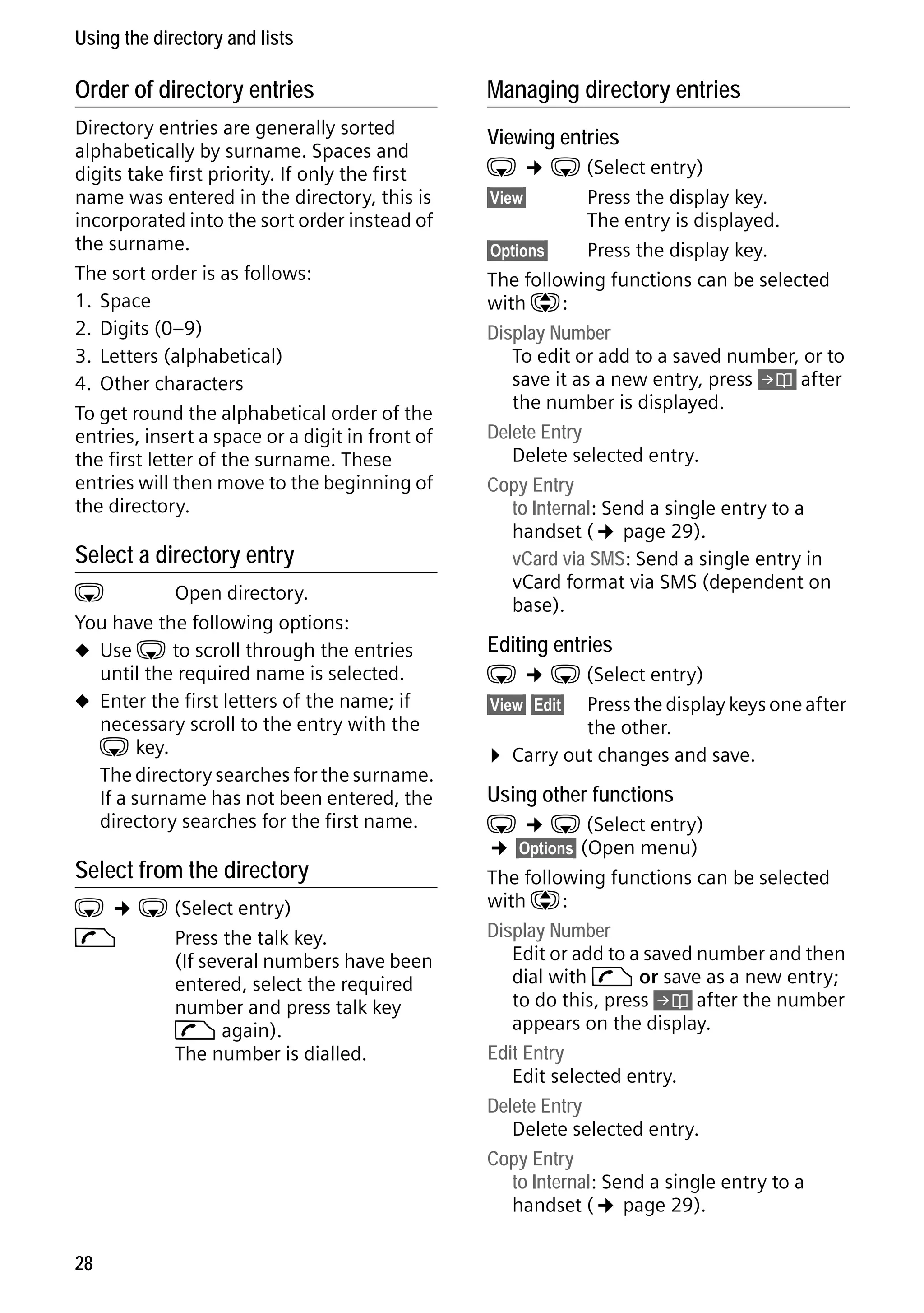 Gigaset C59H / IM1 EN / A31008-M2150-R101-1-4N19 / direct_charges.fm / 25.05.2009

Using the directory and lists

Order of directory entries

Managing directory entries

Directory entries are generally sorted
alphabetically by surname. Spaces and
digits take first priority. If only the first
name was entered in the directory, this is
incorporated into the sort order instead of
the surname.
The sort order is as follows:
1. Space
2. Digits (0–9)
3. Letters (alphabetical)
4. Other characters
To get round the alphabetical order of the
entries, insert a space or a digit in front of
the first letter of the surname. These
entries will then move to the beginning of
the directory.

Viewing entries

Select a directory entry

s
Open directory.
You have the following options:
u Use s to scroll through the entries
until the required name is selected.
u Enter the first letters of the name; if
necessary scroll to the entry with the
s key.
The directory searches for the surname.
If a surname has not been entered, the
directory searches for the first name.

Select from the directory

Version 4, 16.09.2005

s ¢ s (Select entry)
c
Press the talk key.
(If several numbers have been
entered, select the required
number and press talk key
c again).
The number is dialled.

28

s ¢ s (Select entry)
§View§
Press the display key.
The entry is displayed.
§Options§
Press the display key.
The following functions can be selected
with q:
Display Number
To edit or add to a saved number, or to
save it as a new entry, press Ó after
the number is displayed.
Delete Entry
Delete selected entry.
Copy Entry
to Internal: Send a single entry to a
handset (¢ page 29).
vCard via SMS: Send a single entry in
vCard format via SMS (dependent on
base).

Editing entries

s ¢ s (Select entry)
§View§ §Edit§ Press the display keys one after
the other.
¤ Carry out changes and save.

Using other functions

s ¢ s (Select entry)
¢ §Options§ (Open menu)

The following functions can be selected
with q:
Display Number
Edit or add to a saved number and then
dial with c or save as a new entry;
to do this, press Ó after the number
appears on the display.
Edit Entry
Edit selected entry.
Delete Entry
Delete selected entry.
Copy Entry
to Internal: Send a single entry to a
handset (¢ page 29).

 