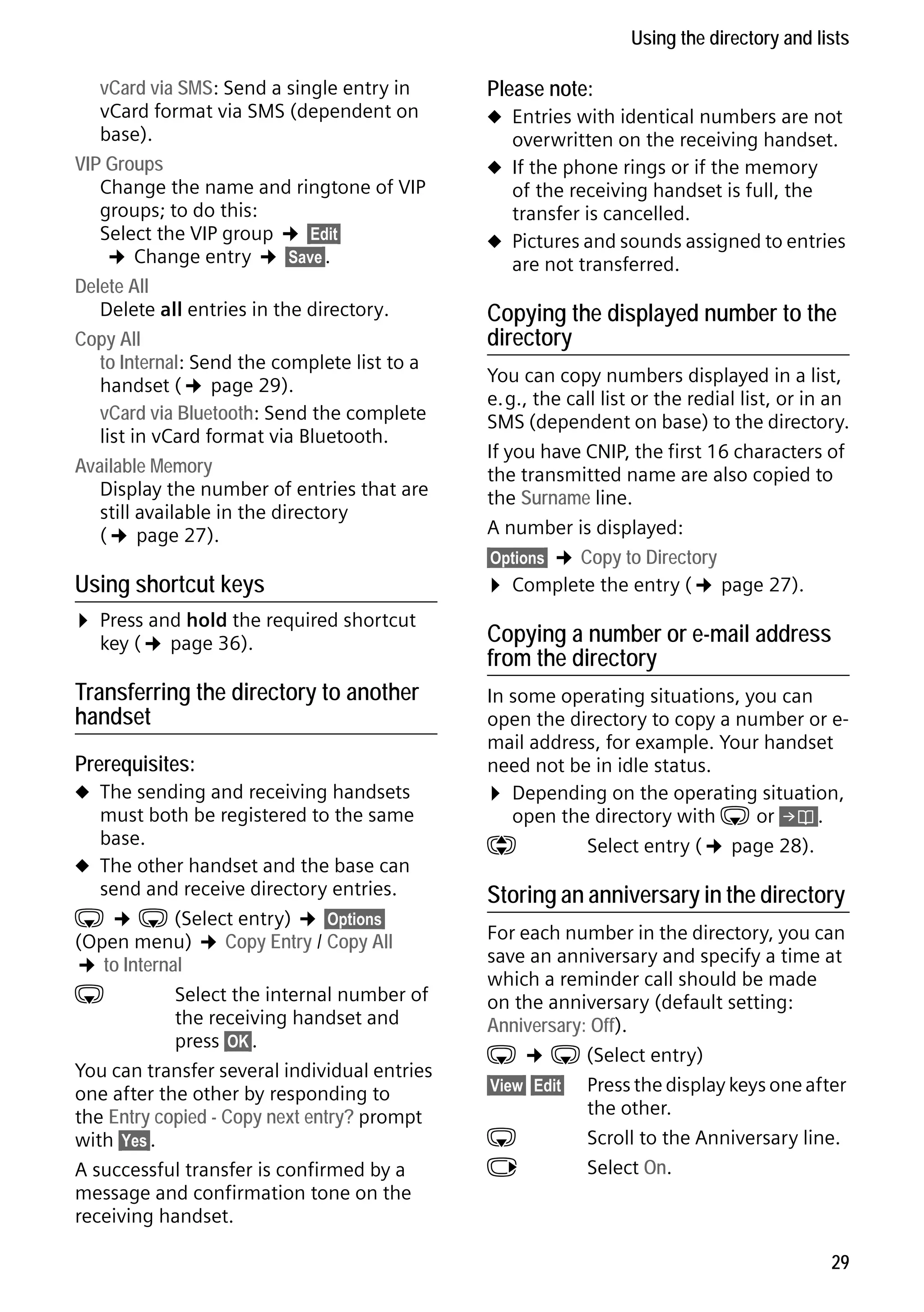 Gigaset C59H / IM1 EN / A31008-M2150-R101-1-4N19 / direct_charges.fm / 25.05.2009

Using the directory and lists
vCard via SMS: Send a single entry in
vCard format via SMS (dependent on
base).
VIP Groups
Change the name and ringtone of VIP
groups; to do this:
Select the VIP group ¢ §Edit§
¢ Change entry ¢ §Save§.
Delete All
Delete all entries in the directory.
Copy All
to Internal: Send the complete list to a
handset (¢ page 29).
vCard via Bluetooth: Send the complete
list in vCard format via Bluetooth.
Available Memory
Display the number of entries that are
still available in the directory
(¢ page 27).

Using shortcut keys

¤ Press and hold the required shortcut
key (¢ page 36).
Transferring the directory to another
handset
Prerequisites:

Version 4, 16.09.2005

u The sending and receiving handsets

must both be registered to the same
base.
u The other handset and the base can
send and receive directory entries.
s ¢ s (Select entry) ¢ §Options§
(Open menu) ¢ Copy Entry / Copy All
¢ to Internal
s
Select the internal number of
the receiving handset and
press §OK§.
You can transfer several individual entries
one after the other by responding to
the Entry copied - Copy next entry? prompt
with §Yes§.
A successful transfer is confirmed by a
message and confirmation tone on the
receiving handset.

Please note:
u Entries with identical numbers are not

overwritten on the receiving handset.

u If the phone rings or if the memory

of the receiving handset is full, the
transfer is cancelled.
u Pictures and sounds assigned to entries
are not transferred.

Copying the displayed number to the
directory
You can copy numbers displayed in a list,
e.g., the call list or the redial list, or in an
SMS (dependent on base) to the directory.
If you have CNIP, the first 16 characters of
the transmitted name are also copied to
the Surname line.
A number is displayed:
§Options§ ¢ Copy to Directory
¤ Complete the entry (¢ page 27).

Copying a number or e-mail address
from the directory
In some operating situations, you can
open the directory to copy a number or email address, for example. Your handset
need not be in idle status.
¤ Depending on the operating situation,
open the directory with s or Ó.
q
Select entry (¢ page 28).

Storing an anniversary in the directory
For each number in the directory, you can
save an anniversary and specify a time at
which a reminder call should be made
on the anniversary (default setting:
Anniversary: Off).
s ¢ s (Select entry)
§View§ §Edit§ Press the display keys one after
the other.
s
Scroll to the Anniversary line.
v
Select On.

29

 