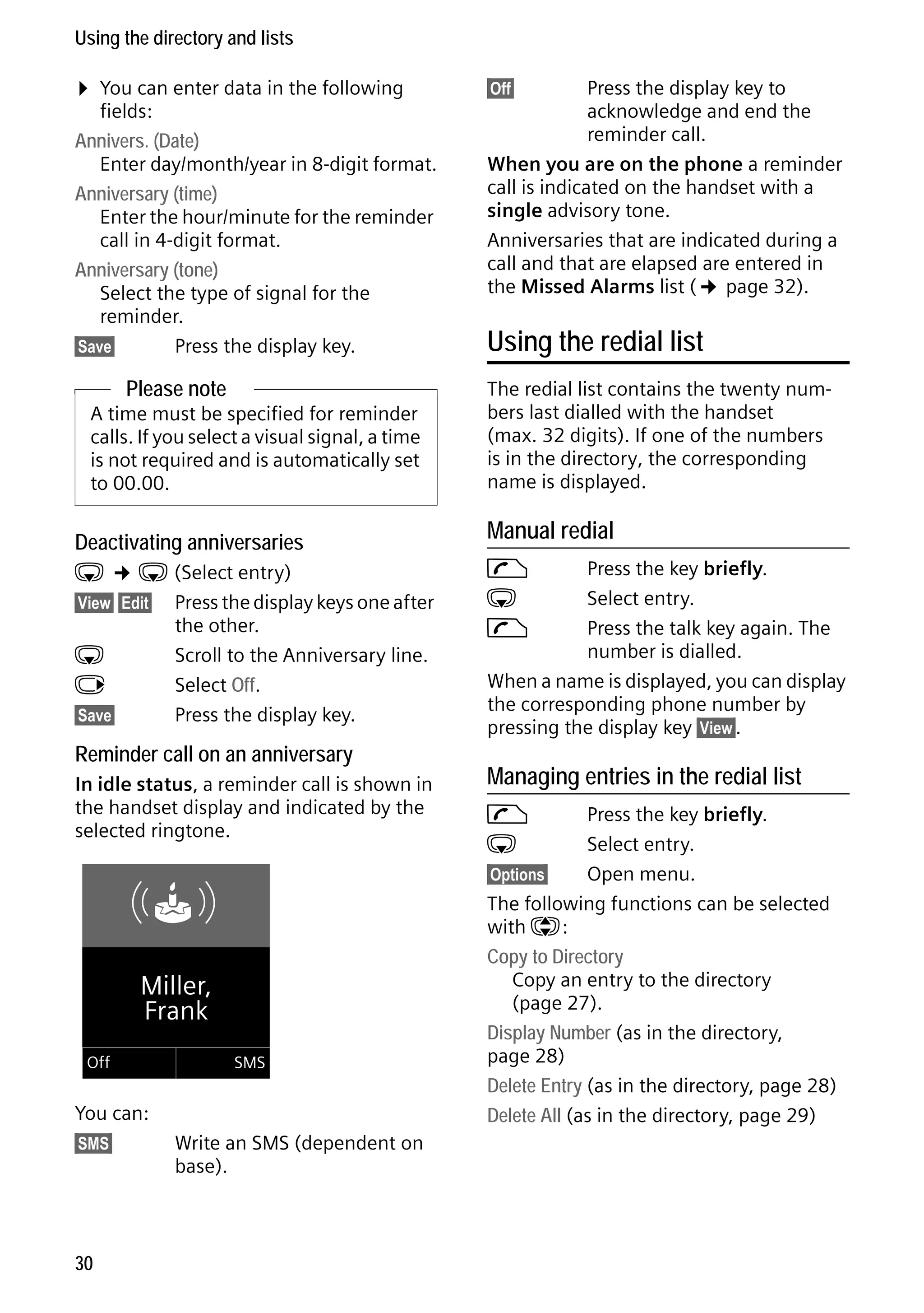 Gigaset C59H / IM1 EN / A31008-M2150-R101-1-4N19 / direct_charges.fm / 25.05.2009

Using the directory and lists

¤ You can enter data in the following

fields:
Annivers. (Date)
Enter day/month/year in 8-digit format.
Anniversary (time)
Enter the hour/minute for the reminder
call in 4-digit format.
Anniversary (tone)
Select the type of signal for the
reminder.
§Save§
Press the display key.

Please note
A time must be specified for reminder
calls. If you select a visual signal, a time
is not required and is automatically set
to 00.00.

Deactivating anniversaries

s ¢ s (Select entry)
§View§ §Edit§ Press the display keys one after
the other.
s
Scroll to the Anniversary line.
v
Select Off.
§Save§
Press the display key.

Reminder call on an anniversary
In idle status, a reminder call is shown in
the handset display and indicated by the
selected ringtone.

ØðÚ
Miller,
Frank
Off

SMS

Version 4, 16.09.2005

You can:
§SMS§

30

Write an SMS (dependent on
base).

Press the display key to
acknowledge and end the
reminder call.
When you are on the phone a reminder
call is indicated on the handset with a
single advisory tone.
Anniversaries that are indicated during a
call and that are elapsed are entered in
the Missed Alarms list (¢ page 32).
§Off§

Using the redial list
The redial list contains the twenty numbers last dialled with the handset
(max. 32 digits). If one of the numbers
is in the directory, the corresponding
name is displayed.

Manual redial
c
s
c

Press the key briefly.
Select entry.
Press the talk key again. The
number is dialled.
When a name is displayed, you can display
the corresponding phone number by
pressing the display key §View§.

Managing entries in the redial list
c
s

Press the key briefly.
Select entry.
§Options§
Open menu.
The following functions can be selected
with q:
Copy to Directory
Copy an entry to the directory
(page 27).
Display Number (as in the directory,
page 28)
Delete Entry (as in the directory, page 28)
Delete All (as in the directory, page 29)

 